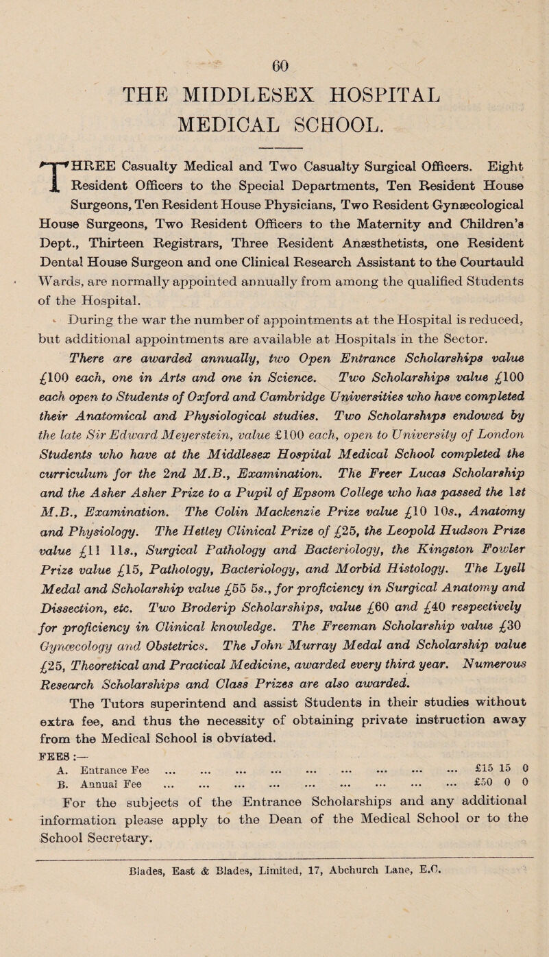 THE MIDDLESEX HOSPITAL MEDICAL SCHOOL. THREE Casualty Medical and Two Casualty Surgical Officers. Eight Resident Officers to the Special Departments, Ten Resident House Surgeons, Ten Resident House Physicians, Two Resident Gynaecological House Surgeons, Two Resident Officers to the Maternity and Children’s Dept., Thirteen Registrars, Three Resident Anaesthetists, one Resident Dental House Surgeon and one Clinical Research Assistant to the Courtauid Wards, are normally appointed annually from among the qualified Students of the Hospital. During the war the number of appointments at the Plospital is reduced, but additional appointments are available at Hospitals in the Sector. There are awarded annually, two Open Entrance Scholarships value £100 each, one in Arts and one in Science. Two Scholarships value £100 each open to Students of Oxford and Cambridge Universities who have completed their Anatomical and Physiological studies. Two Scholarships endowed by the late Sir Edward Meyer stein, value £100 each, open to University of London Students who have at the Middlesex Hospital Medical School completed the curriculum for the 2nd M.B., Examination. The Freer Lucas Scholarship and the Asher Asher Prize to a Pupil of Epsom College who has passed the ls£ M.B., Examination. The Colin Mackenzie Prize value £10 10s., Anatomy and Physiology. The Hetley Clinical Prize of £25, the Leopold Hudson Prize value £11 11s., Surgical Pathology and Bacteriology, the Kingston Fowler Prize value £15, Pathology, Bacteriology, and Morbid Histology. The Lyell Medal and Scholarship value £55 5s., for proficiency in Surgical Anatomy and Dissection, etc. Two Broderip Scholarships, value £60 and £40 respectively for proficiency in Clinical knowledge. The Freeman Scholarship value £30 Gynaecology and Obstetrics. The John Murray Medal and Scholarship value £25, Theoretical and Practical Medicine, awarded every third year. Numerous Research Scholarships and, Class Prizes are also awarded. The Tutors superintend and assist Students in their studies without extra fee, and thus the necessity of obtaining private instruction away from the Medical School is obviated. FEES :— A. Entrance Fee ... ... ... ... ... ... ... ••• ••• £15 15 0 B. Annual Fee ... ... ... ... ... ... ••• ••. ••• £50 0 0 For the subjects of the Entrance Scholarships and any additional information please apply to the Dean of the Medical School or to the School Secretary. Blades, East & Blades, Limited, 17, Abchurch Lane, E.Lb