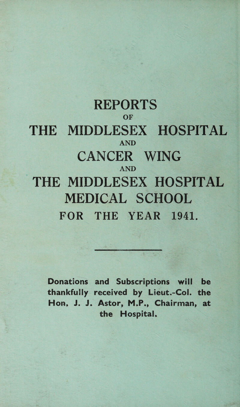 REPORTS OF THE MIDDLESEX HOSPITAL AND CANCER WING AND THE MIDDLESEX HOSPITAL MEDICAL SCHOOL FOR THE YEAR 1941. fSg -- Donations and Subscriptions will be thankfully received by Lieut.-Col. the Hon, J. J. Astor, M,P., Chairman, at the Hospital,