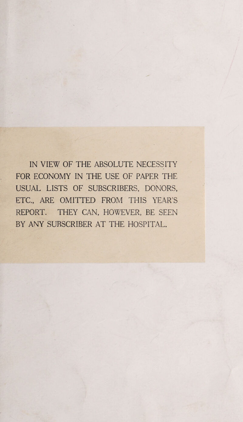 IN VIEW OF THE ABSOLUTE NECESSITY FOR ECONOMY IN THE USE OF PAPER THE USUAL LISTS OF SUBSCRIBERS, DONORS, ETC., ARE OMITTED FROM THIS YEARS REPORT. THEY CAN, HOWEVER, BE SEEN BY ANY SUBSCRIBER AT THE HOSPITAL.