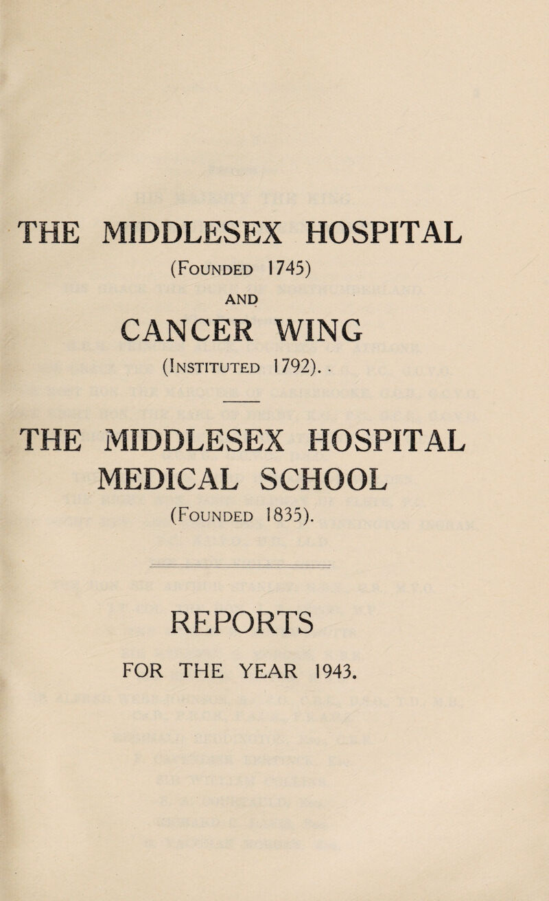 THE MIDDLESEX HOSPITAL (Founded 1745) AND CANCER WING (Instituted 1792). . THE MIDDLESEX HOSPITAL MEDICAL SCHOOL (Founded 1835). REPORTS FOR THE YEAR 1943.