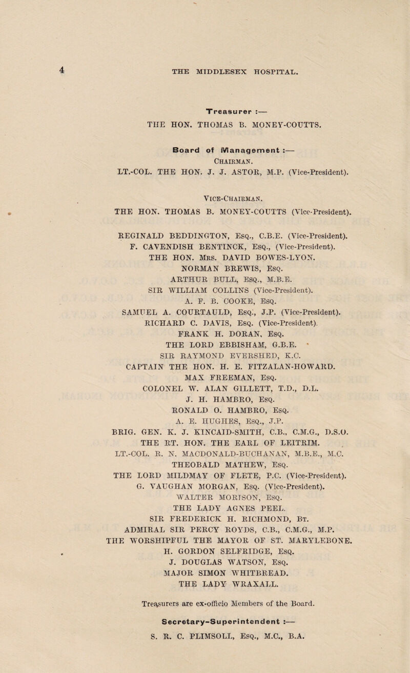 Treasurer :— THE HON. THOMAS B. MONEY-COUTTS. Board of Management :— Chairman. LT.-COL. THE HON. J. J. ASTON, M.P. (Vice-President). Vice-Chairman. THE HON. THOMAS B. MONEY-COUTTS (Vice-President). REGINALD BEDDINGTON, Esq., C.B.E. (Vice-President). F. CAVENDISH BENTINCK, Esq., (Vice-President). THE HON. Mrs. DAVID BOWES-LYON. NORMAN BREWIS, ESQ. ARTHUR BULL, ESQ., M.B.E. SIR WILLIAM COLLINS (Vice-President). A. F. B. COOKE, ESQ. SAMUEL A. COURTAULD, Esq:, J.P. (Vice-President). RICHARD C. DAVIS, Esq. (Vice-President). FRANK H. DORAN, ESQ. THE LORD EBBISHAM, G.B.E. ' SIR RAYMOND EVERSHED, K.C. CAPTAIN THE HON. H. E. FITZALAN-HOWARD. MAX FREEMAN, ESQ. COLONEL W. ALAN GILLETT, T.D., D.L. J. H. HAMBRO, ESQ. RONALD O. HAMBRO, ESQ. A. E. HUGHES, ESQ., J.P. BRIG. GEN. K. J. KINCAID-SMITH, C.B., C.M.G., D.S.O. THE RT. HON. THE EARL OF LEITRIM. LT.-COL. R. N. MACDONALD-BUCHANAN, M.B.E., M.C. THEOBALD MATHEW, ESQ. THE LORD MILDMAY OF FLETE, P.C. (Vice-President). G. VAUGHAN MORGAN, Esq. (Vice-President). WALTER MORISON, ESQ. THE LADY AGNES PEEL. SIR FREDERICK H. RICHMOND, BT. ADMIRAL SIR PERCY ROYDS, C.B., C.M.G., M.P. THE WORSHIPFUL THE MAYOR OF ST. MARYLEBONE. H. GORDON SELFRIDGE, ESQ. J. DOUGLAS WATSON, ESQ. MAJOR SIMON WTHITBREAD. THE LADY WRAXALL. Treftsurers are ex-officio Members of the Board. Secretary-Superintendent :— S. R. C. PLIMSOLL, Esq., M.C., B.A.