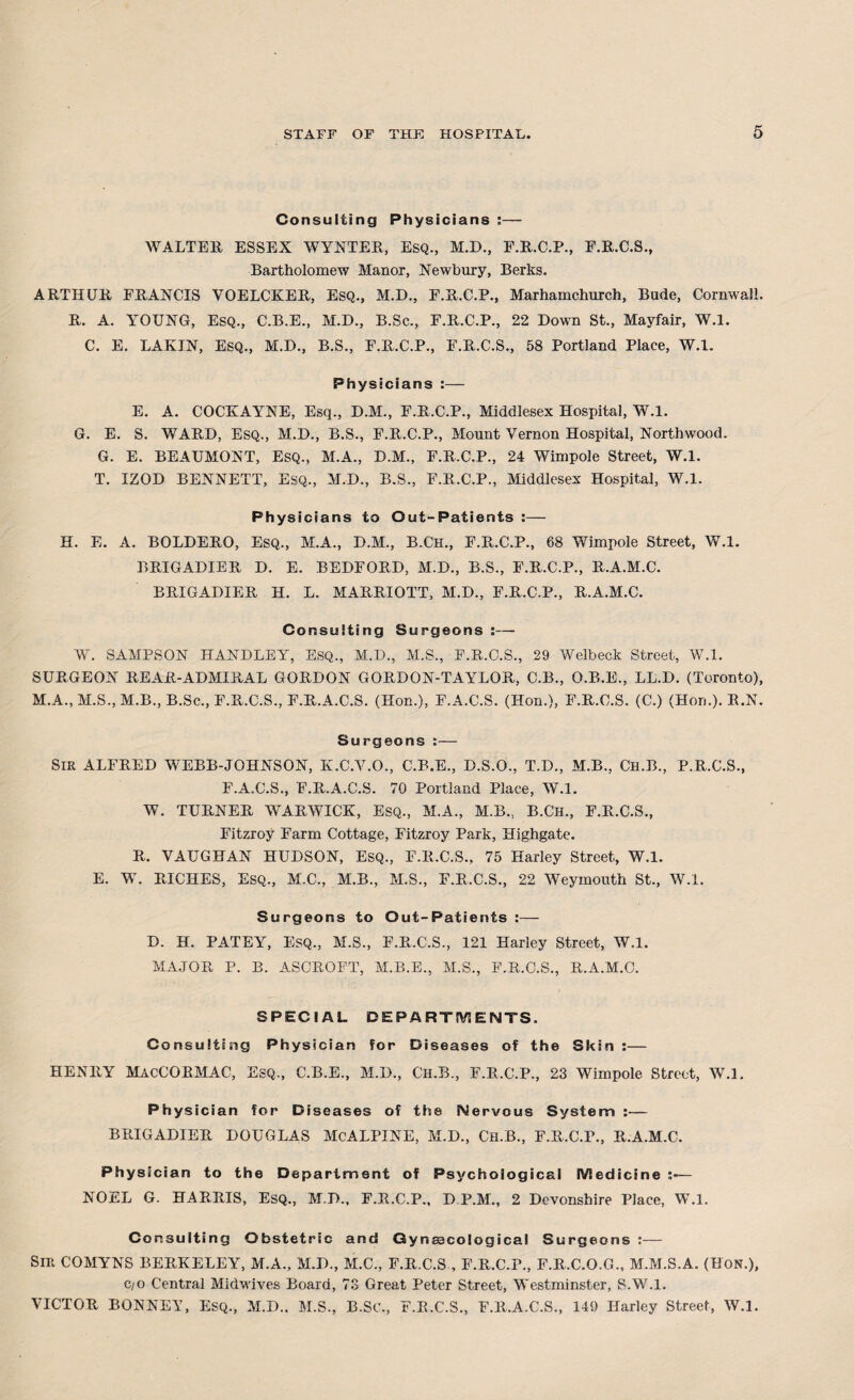 Consulting Physicians :— WALTER ESSEX WYNTER, ESQ., M.D., F.R.C.P., E.R.C.S., Bartholomew Manor, Newbury, Berks. ARTHUR FRANCIS VOELCKER, Esq., M.D., E.R.C.P., Marhamchurch, Bude, Cornwall. R. A. YOUNG, ESQ., C.B.E., M.D., B.Sc., F.R.C.P., 22 Down St., Mayfair, W.l. C. E. LAKIN, ESQ., M.D., B.S., F.R.C.P., F.R.C.S., 58 Portland Place, W.l. Physicians :— E. A. COCKAYNE, Esq., D.M., F.R.C.P., Middlesex Hospital, W.l. G. E. S. WARD, ESQ., M.D., B.S., F.R.C.P., Mount Vernon Hospital, Northwood. G. E. BEAUMONT, ESQ., M.A., D.M., E.R.C.P., 24 Wimpole Street, W.l. T. IZOD BENNETT, ESQ., M.D., B.S., F.R.C.P., Middlesex Hospital, W.l. Physicians to Out-Patients :— H. E. A. BOLDERO, Esq., M.A., D.M., B.Ch., E.R.C.P., 68 Wimpole Street, W.l. BRIGADIER D. E. BEDFORD, M.D., B.S., F.R.C.P., R.A.M.C. BRIGADIER H. L. MARRIOTT, M.D., F.R.C.P., R.A.M.C. Consulting Surgeons :— W. SAMPSON HANDLEY, ESQ., M.D., M.S., F.R.C.S., 29 Welbeck Street, W.l. SURGEON REAR-ADMIRAL GORDON GORDON-TAYLOR, C.B., O.B.E., LL.D. (Toronto), M.A., M.S., M.B., B.Sc., F.R.C.S., F.R.A.C.S. (Hon.), F.A.C.S. (Hon.), F.R.C.S. (C.) (Hon.). R.N. Surgeons :— SIR ALFRED WEBB-JOHNSON, K.C.V.O., C.B.E., D.S.O., T.D., M.B., Ch.B., P.R.C.S., F.A.C.S., F.R.A.C.S. 70 Portland Place, W.l. W. TURNER WARWICK, ESQ., M.A., M.B., B.CH., F.R.C.S., Fitzroy Farm Cottage, Fitzroy Park, Highgatc. R. VAUGHAN HUDSON, ESQ., F.R.C.S., 75 Harley Street, W.l. E. W. RICHES, ESQ., M.C., M.B., M.S., F.R.C.S., 22 Weymouth St., W.l. Surgeons to Out-Patients :— D. H. PATEY, Esq., M.S., F.R.C.S., 121 Harley Street, W.l. MAJOR P. B. ASCROFT, M.B.E., M.S., F.R.C.S., R.A.M.C. SPECIAL DEPARTMENTS. Consulting Physician for Diseases of the Skin :— HENRY MacCORMAC, Esq., C.B.E., M.D., Ch.B., F.R.C.P., 23 Wimpole Street, W.l. Physician for Diseases of the Nervous System :— BRIGADIER DOUGLAS McALPINE, M.D., CH.B., F.R.C.P., R.A.M.C. Physician to the Department of Psychological Medicine NOEL G. HARRIS, Esq., M.D., F.R.C.P., D.P.M., 2 Devonshire Place, W.l. Consulting Obstetric and Gynaecological Surgeons :— Sir COMYNS BERKELEY, M.A., M.D., M.C., F.R.C.S , F.R.C.P., F.R.C.O.G., M.M.S.A. (Hon.), c/o Central Midwives Board, 73 Great Peter Street, Westminster, S.W.l. VICTOR BONNET, Esq., M.D.. M.S., B.SC., F.R.C.S., F.R.A.C.S., 149 Harley Street, W.l.