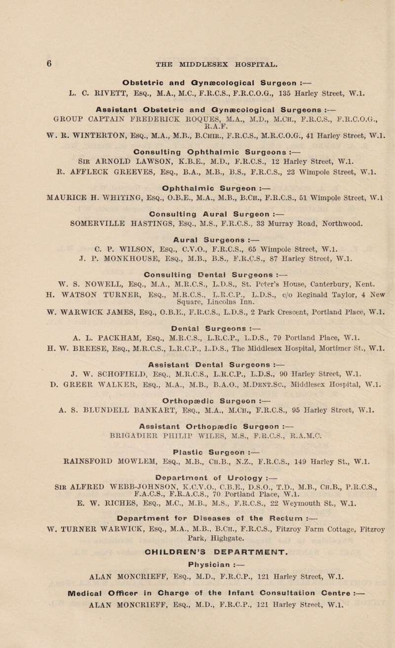 Obstetric and Gynaecological Surgeon :— L. C. KIVETT, Esq., M.A., M.C., F.R.C.S., F.R.C.O.G., 135 Harley Street, W.l. Assistant Obstetric and Gynaecological Surgeons :— GROUP CAPTAIN FREDERICK ROQUES, M.A., M.D., M.Ch., F.R.O.S., F.R.C.O.G., R.A.F. W. R. WINTERTON, ESQ., M.A., M.R., B.Chir., F.R.C.S., M.R.C.O.G., 41 Harley Street, W.l. Consulting Ophthalmic Surgeons:— Sir ARNOLD LAWSON, K.B.E., M.D., F.R.C.S., 12 Harley Street, W.l. R. AFFLECK GREEVES, Esq., B.A., M.B., B.S., F.R.C.S., 23 Wimpole Street, W.l. Ophthalmic Surgeon :— MAURICE H. WHITING, ESQ., O.B.E., M.A., M.B., B.Ch., F.R.C.S., 51 Wimpole Street, W.l Consulting Aural Surgeon :— SOMERVILLE HASTINGS, ESQ., M.S., F.R.C.S., 33 Murray Road, Northwood. Aural Surgeons :— C. P. WILSON, Esq., C.V.O., F.R.C.S., 65 Wimpole Street, W.l. ,T. P. MONKIIOUSE, Esq., M.B., B.S., F.R.C.S., 87 Harley Street, W.l. Consulting Dentai Surgeons :—- W. S. NOWELL, Esq., M.A., M.R.C.S., L.D.S., St. Peter’s House, Canterbury, Kent. H. WATSON TURNER, ESQ., M.R.C.S., L.R.C.P., L.D.S., c/o Reginald Taylor, 4 New Square, Lincolns Inn. W. WARWICK JAMES, ESQ., O.B.E., F.R.C.S., L.D.S., 2 Park Crescent, Portland Place, W.l. Denta! Surgeons :— A. L. PACKHAM, ESQ., M.R.C.S., L.R.C.P., L.D.S., 79 Portland Place, W.l. H. W. BREESE, Esq., M.R.C.S., L.R.C.P., L.D.S., The Middlesex Hospital, Mortimer St., W.l. Assistant Dental Surgeons :— J. W. SCHOFIELD, Esq., M.R.C.S., L.R.C.P., L.D.S., 90 Harley Street, W.l. D. GREER WALKER, ESQ., M.A., M.B., B.A.O., M.Dent.Sc., Middlesex Hospital, W.l. Orthopaedic Surgeon :— A. S. BLUNDELL BANKART, Erq., M.A., M.CH., F.R.C.S., 95 Harley Street, W.l. Assistant Orthopaedic Surgeon :— BRIGADIER PHILIP WILES, M.S., P.R.O.S., R.A.M.C. Plastic Surgeon :— RAINSEORD MOV/LEM, Esq., M.B., Ch.B., N.Z., F.R.C.S., 149 Harley St., W.l. Department of Urology :— SIR ALFRED WEBB-JOHNSON, K.C.V.O., C.B.E., D.S.O., T.D., M.B., Ch.B., P.R.C.S., F.A.C.S., E.R.A.C.S., 70 Portland Place, W.l. E. W. RICHES, ESQ., M.C., M.B., M.S., F.R.C.S., 22 Weymouth St., W.l. Department for Diseases of the Rectum :— W. TURNER WARWICK, ESQ., M.A., M.B., B.Ch., F.R.C.S., Fitzroy Farm Cottage, Fitzroy Park, Highgate. CHILDREN’S DEPARTMENT. Physician :— ALAN MONCItlEFF, Esq., M.D., E.R.C.P., 121 Harley Street, W.l. Medical Officer in Charge of the Infant Consultation Centre :— ALAN MONCRIEFF, Esq., M.D., E.R.C.P., 121 Harley Street, W.l.