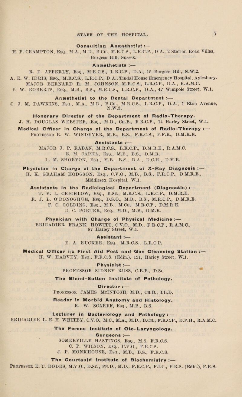 Consulting Anaesthetist:— H. P. CRAMPTON, Esq., M.A., M.D., B.Ch., M.R.C.S., L.R.C.P., DA., 2 Station Road Villas, Bnrgess Hill, Sussex. Anaesthetists :— R. E. APPERLY, ESQ., M.R.C.S., L.R.C.P., D.A., 15 Burgess Hill, N.W.2. A. E. W. IDRIS, Esq., M.R.C.S., L.R.C.P., D.A., Tindal House Emergency Hospital, Aylesbury. MAJOR BERNARD R. M. JOHNSON, M.R.C.S., L.R.C.P., D.A., R.A.M.C. E. W. ROBERTS, ESQ., M.B., B.S., M.R.C.S., L.R.C.P., D.A., 47 Wimpole Street, W.l. Anaesthetist to the Dental Department :— C. J. M. DAWKINS, Esq., M.A., M.D., B.Ch., M.R.C.S., L.R.C.P., D.A., 1 Eton Avenue, N.W.3. Honorary Director of the Department of Radio-Therapy. J. H. DOUGLAS WEBSTER, ESQ., M.D., Ch.B., F.R.C.P., 14 Harley Street, W.l. Medical Officer in Charge of the Department of Radio-Therapy :— PROFESSOR B. W. WINDEYER, M.B., B.S., F.R.C.S., E.F.R., D.M.R.E. Assistants :— MAJOR J. P. RABAN, M.R.C.S., L.R.C.P., D.M.R.E., R.A.M.C. E. M. JAPHA, ESQ., M.B., B.S., D.M.R. L. M. SHORVON, ESQ., M.B., B.S., D.A., D.C.H., D.M.R. Physician in Charge of the Department of X-Ray Diagnosis : — H. K. GRAHAM HODGSON, ESQ., C.V.O., M.B., B.S., F.R.C.P., D.M.R.E., Middlesex Hospital, W.l. Assistants in the Radiological Department (Diagnostic) :— T. V. L. CRICHLOW, ESQ., B.Sc., M.R.C.S., L.R.C.P., D.M.R.E. R. J. L. O’DONOGIIUE, ESQ., D.S.O., M.B., B.S., M.R.C.P., D.M.R.E. E. C. GOLDING, ESQ., M.B., M.Ch., M.R.C.P., D.M.R.E. D. C. PORTER, ESQ., M.D., M.B., D.M.R. Physician with Charge of Physical Medicine :— BRIGADIER FRANK HOWITT, C.Y.O., M.D., F.R.C.P., R.A.M.C., 87 Harley Street, W.l. Assistant :— E. A. RUCKER, ESQ., M.R.C.S., L.R.C.P. Medical Officer i/c First Aid Post and Gas Cleansing Station :— H. W. HARVEY, ESQ., E.R.C.S. (Edin.), 121, Harley Street, W.l. Physicist :— PROFESSOR SIDNEY RUSS, C.B.E., D.Sc. The Bland-Sutton Institute of Pathology. Director :— Professor JAMES McINTOSH, M.D., Ch.B., LL.D. Reader in Morbid Anatomy and Histology. R. W. SCARFF, Esq., M.B., B.S. Lecturer in Bacteriology and Pathology :— BRIGADIER L. E. H. WHITBY, C.Y.O., M.C., M.A., M.D., B.Ch., E.R.C.P., D.P.H., R.A.M.C. The Ferens Institute of Oto-Laryngology. Surgeons :— SOMERVILLE HASTINGS, ESQ., M.S. F.R.C.S. C. P. WILSON, ESQ., C.V.O., F.R.C.S. J. P. MONKHOUSE, ESQ., M.B., B.S., F.R.C.S. The Courtauld Institute of Biochemistry :— Professor E. C. DODDS, M.V.O., D.Sc., Ph.D., M.D., F.R.C.P., F.I.C., E.R.S. (Edin.), F.R.S.
