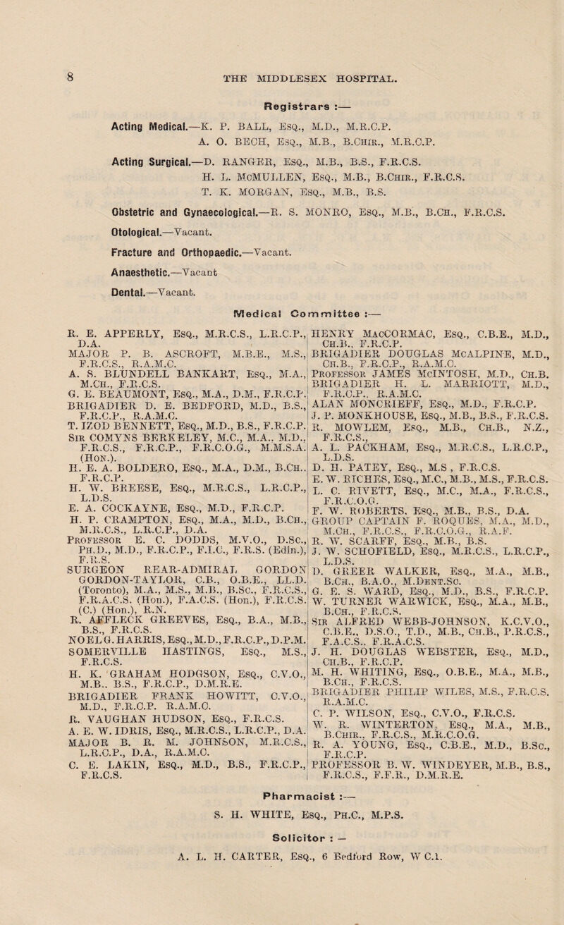 Registrars :— Acting Medical.—K. P. BALL, esq., m.d., m.r.c.p. A. O. BECH, ESQ., M.B., B.Ohir., M.R.C.P. Acting Surgical.—D. RANGER, Esq., M.B., B.S., F.R.C.S. H. L. MCMULLEN, Esq., M.B., B.Chir., F.R.C.S. T. K. MORGAN, ESQ., M.B., B.S. Obstetric and Gynaecological.—R. S. MONRO, Esq., M.B., B.Cn., F.R.C.S. Otological.—Vacant. Fracture and Orthopaedic.—Vacant. Anaesthetic.—Vacant Dental.—V aeant. !¥!edica! Committee :— R. E. APPERLY, Esq., M.R.C.S., L.R.C.P., D.A. MAJOR P. B. ASOROFT, M.B.E., M.S., F.R.C.S., R.A.M.C. A. S. BLUNDELL BANKART, Esq., M.A., M.Ch., F.R.C.S. G. E. BEAUMONT, ESQ., M.A., D.M., F.R.C.P. BRIGADIER D. E. BEDFORD, M.D., B.S., F.R.C.P., R.A.M.C. T, IZOD BENNETT, ESQ., M.D., B.S., F.R.C.P. SlK COMYNS BERKELEY, M.C., M.A.. M.D.. F.R.C.S., F.R.C.P., F.R.C.O.G., M.M.S.A. (Hon.). H. E. A. BOLDERO, Esq., M.A., D.M., B.Ch.. F.R.C.P. H. W. BREESE, ESQ., M.R.C.S., L.R.C.P., L. D.S. E. A. COCKAYNE, ESQ., M.D., F.R.C.P. H. P. CRAMPTON, ESQ., M.A., M.D., B.Ch., M. R.C.S.. L.R.C.P., D.A. Professor' E. C. DODDS, M.V.O., D.Sc., Ph.D., M.D., F.R.C.P., F.I.C., F.R.S. (Edin.), F.R.S. SURGEON REAR-ADMIRAL GORDON GORDON-TAYLOR, C.B., O.B.E., LL.D. (Toronto), M.A., M.S., M.B., B.Sc.. F.R.C.S., F.R.A.C.S. CHon.), F.A.C.S. (Hon.), F.R.C.S. (CO (Hon.), R.N. r. Affleck greeves, esq., b.a., m.b., 13 S F 13 C S NO EL G. HARRIS, ESQ., M.D., F.R.C.P., D.P.M. SOMERVILLE HASTINGS, ESQ., M.S., F.R.C.S. H. K. GRAHAM HODGSON, ESQ., C.V.O., M.B.. B.S., F.R.C.P., D.M.R.E. BRIGADIER FRANK HOWITT, C.V.O., M.D., F.R.C.P. R.A.M.C. R. VAUGHAN HUDSON, ESQ., F.R.C.S. A. E. W. IDRIS, ESQ., M.R.C.S., L.R.C.P., D.A. MAJOR B. R. M. JOHNSON, M.R.C.S., L.R.O.P., D.A., R.A.M.C. C. E. LAKIN, ESQ., M.D., B.S., F.R.C.P., F.R.C.S. HENRY MacCORMAC, ESQ., C.B.E., M.D., CH.B., F.R.C.P. BRIGADIER DOUGLAS McALPINE, M.D., CH.B., F.R.C.P., R.A.M.C. PROFESSOR JAMES MCINTOSH, M.D., CH.B. BRIGADIER H. L. MARRIOTT, M.D., F.R.C.P.. R.A.M.C. ALAN MONCRIEFF, ESQ., M.D., F.R.C.P. J. P. MONKITOUSE, ESQ., M.B., B.S., F.R.C.S. R. MOWLEM, ESQ., M.B., Ch.B., N.Z., F 13 C S A. L.'PACKHAM, ESQ,, M.R.C.S., L.R.C.P., L. D.S. D. II. PATEY, ESQ., M.S , F.R.C.S. E. W. RICHES, ESQ., M.C., M.B., M.S., F.R.C.S. L. C. RIVETT, ESQ., M.C., M.A., F.R.C.S., F.R.C.O.G. F. W. ROBERTS. ESQ., M.B., B.S., D.A. GROUP CAPTAIN F. ROQUES. M.A., M.D., M. CH., F.R.C.S., F.R.C.O.G., R.A.F. R. W. SCARFF, ESQ., M.B., B.S. J. W. SCHOFIELD, ESQ., M.R.C.S., L.R.C.P., L.D.S. D. GREER WALKER, ESQ., M.A., M.B., B. Ch., B.A.O., M.Dent.Sc. G. E. S. WARD, ESQ., M.D., B.S., F.R.C.P. W. TURNER WARWICK, ESQ., M.A., M.B., B Ch F R.C.S. SIR ALFRED WEBB-JOHNSON, K.C.V.O., C. B.E., D.S.O., T.D., M.B., Ch.B., P.R.C.S., F.A.C.S., F.R.A.C.S. J. H. DOUGLAS WEBSTER, Esq., M.D., Ch.B., F.R.C.P. M. H. WHITING, ESQ., O.B.E., M.A., M.B., B.CH., F.R.C.S. BRIGADIER PHILIP WILES, M.S., F.R.C.S. R.A.M.C. C. P. WILSON, ESQ., C.V.O., F.R.C.S. W. R. WINTERTON. ESQ., M.A., M.B., B.Chir.. F.R.C.S., M.R.C.O.G. R. A. YOUNG, ESQ., C.B.E., M.D., B.Sc., F.R.C.P. PROFESSOR B. W. WINDEYER, M.B., B.S., F.R.C.S., F.F.R., D.M.R.E. Pharmacist :— S. H. WHITE, ESQ., Ph.C., M.P.S. Solicitor : — A. L. H. CARTER, Esq., 6 Bedford Row, W C.i.