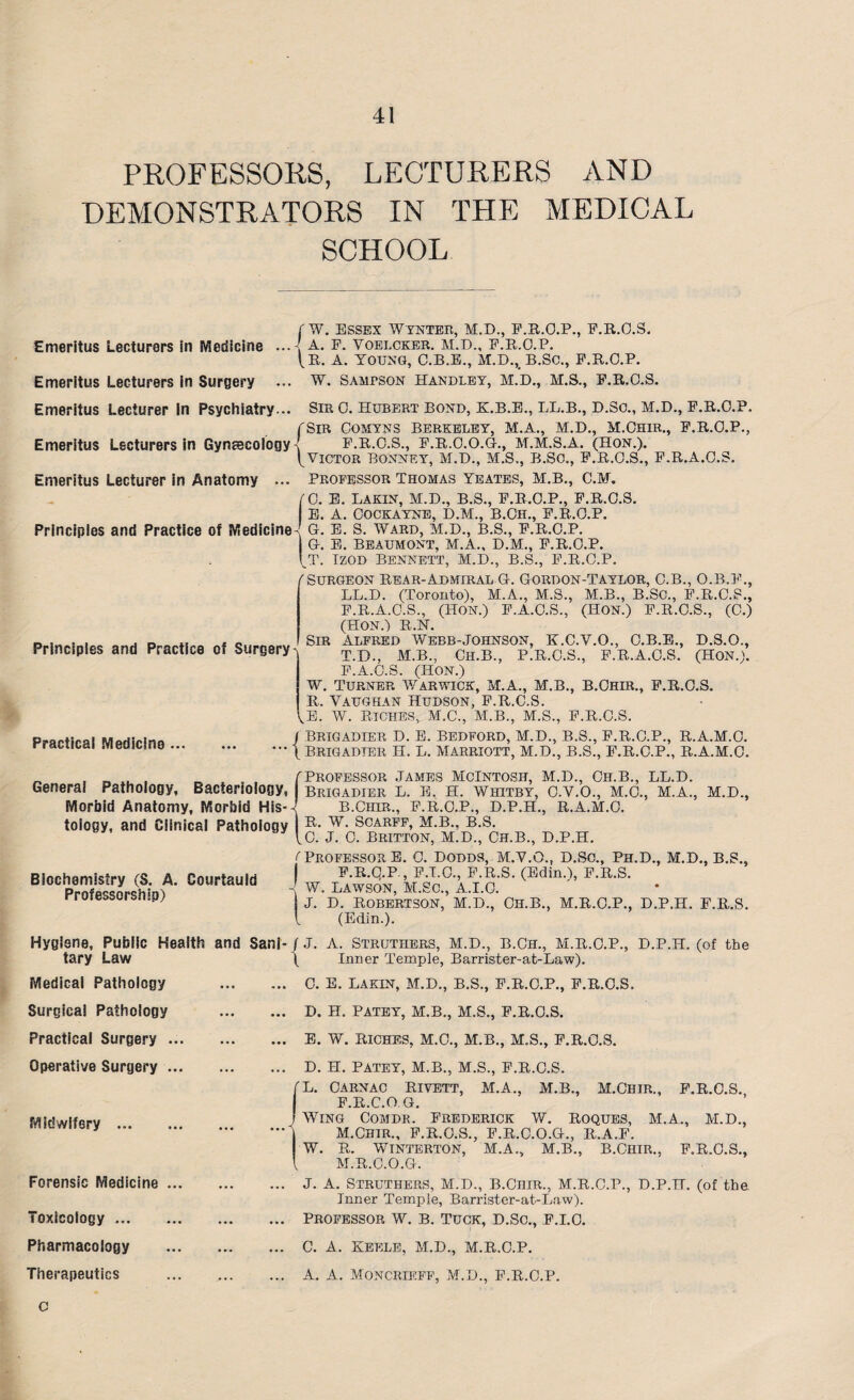 PROFESSORS, LECTURERS AND DEMONSTRATORS IN THE MEDICAL SCHOOL Emeritus Lecturers in Medicine r w. Essex Wynter, M.D., F.R.O.P., F.R.O.S. . j. A. E. VOELCKER. M.D., F.R.O.P.  [n. A. YOUNG, C.*B.E.,’m.D.,’b.SC., F.R.O.P. Emeritus Lecturers In Surgery ... W. Sampson Handley, M.D., M.S., F.R.O.S. Emeritus Lecturer In Psychiatry... Sir 0. Hubert Bond, K.B.E., LL.B., D.So., M.D., F.R.O.P. fSiR Oomyns Berkeley, M.A., M.D., M.Ohir., F.R.O.P., Emeritus Lecturers in Gynaecology' F.R.O.S., F.R.O.O.G., M.M.S.A. (Hon.). ^Victor Bonney, M.D., M.S., B.Sc., F.R.O.S., F.R.A.O.S. Emeritus Lecturer in Anatomy ... Professor Thomas Yeates, M.B., C.M. (0. E. Lakin, M.D., B.S., F.R.O.P., F.R.O.S. E. A. Cockayne, D.M., B.Oh., F.R.O.P. Principles and Practice of Medicine-! G. E. S. Ward, M.D., B.S., F.R.O.P. G. E. BEAUMONT, M.A., D.M., F.R.O.P. \T. Tzod Bennett, M.D., B.S., F.R.O.P. /'Surgeon Rear-Admiral G. Gordon-Taylor, C.B., O.B.F., LL.D. (Toronto), M.A., M.S., M.B., B.SC., F.R.O.S., F.R.A.O.S., (Hon.) F.A.O.S., (HON.) F.R.O.S., (C.) (HON.) R.N. Sir Alfred avebb-Johnson, K.C.V.O., O.B.E., D.S.O., Principles and Practice of Surgery^ t.b., m.B., Ch.B., PiR.O.S., F.R.A.O.S. (Hon.). F.A.O.S. (Hon.) w. Turner Warwick, M.A., M.B., B.Chir., F.R.O.S. R. Vaughan Hudson, F.R.O.S. (l. w. Riches, M.C., M.B., M.S., F.R.O.S. Practical Medicine ... General Pathology, Bacteriology Morbid Anatomy, Morbid His--( j Brigadier D. E. Bedford, M.D., B.S., F.R.O.P., R.A.M.O. •” (Brigadier H. L. Marriott, M.D., B.S., F.R.O.P., R.A.M.O. Professor James McIntosh, M.D., Ch.B., LL.D. Brigadier L. E. H. Whitby, O.V.O., M.O., M.A., M.D., B.CHIR., F.R.O.P., D.P.H., R.A.M.O. 9 I tology, and Clinical Pathology w- Scarff, M.B., B.S. \G. J. C. BRITTON, M.D., CH.B., D.P.H. Biochemistry (S. A. Courtauld Professorship) ( Professor E. 0. Dodds, M.V.O., D.Sc., Ph.D., M.D., B.S., F.R.q.P., F.I.O., F.R.S. (Edin.), F.R.S. -[ W. Lawson, M.Sc., A.I.O. J. D. Robertson, M.D., Ch.B., M.R.O.P., D.P.H. F.R.S. (Edin.). Hygiene, Public Health and Sani- J J. A. Struthers, M.D., B.Ch., M.R.O.P., D.P.H. (of the tary Law Medical Pathology Surgical Pathology Practical Surgery Operative Surgery Midwifery ... Forensic Medicine Toxicology ... Pharmacology C (J- ( Inner Temple, Barrister-at-Law). 0. E. Lakin, M.D., B.S., F.R.O.P., F.R.O.S. D. H. PATEY, M.B., M.S., F.R.O.S. E. W. RICHES, M.O., M.B., M.S., F.R.O.S. D. H. PATEY, M.B., M.S., F.R.O.S. L. Carnac Rivett, M.A., M.B., M.Chtr., F.R.O.S. F.R.C.OG. Wing Comdr. Frederick W. Roques, M.A., M.D., M.Ohir., F.R.O.S., F.R.O.O.G., R.A.F. W. R. WlNTERTON, M.A., M.B., B.CHIR., F.R.O.S., M.R.C.O.G. J. A. Struthers, M.D., B.Chir., M.R.C.P., D.P.H. (of the Inner Temple, Barrister-at-Law). Professor W. b. Tuck, D.Sc., F.I.O. C. A. KEELE, M.D., M.R.O.P.