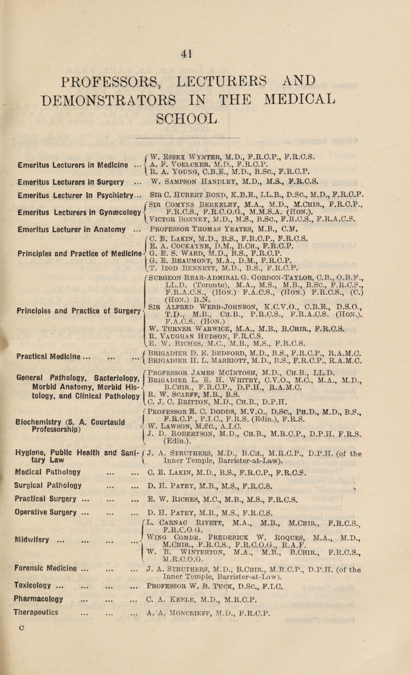 PROFESSORS, LECTURERS AND DEMONSTRATORS IN THE MEDICAL SCHOOL Emeritus Lecturers in Medicine ... Emeritus Lecturers in Surgery ... Emeritus Lecturer in Psychiatry... Emeritus Lecturers in Gynaecology { Emeritus Lecturer in Anatomy fW. Essex Wynter, M.D., F.R.O.P., F.R.O.S. ' A. F. VOELCKER. M.D., F.R.O.P. (R. A. YOUNG, C.B.E., M.D., B.SC., F.R.O.P. W. Sampson Handley, M.D., M.S., F.R.O.S. Principles and Practice of Medicine Principles and Practice of Surgery < Practical Medicine ... Sir 0. Hubert Bond, K.B.E., LL.B., D.So., M.D., F.R.O.P. (Sir Comyns Berkeley, M.A., M.D., M.Chir., F.R.O.P., I F.R.O.S., F.R.C.O.G., M.M.S.A. (HON.). ^Victor Bonney, M.D., M.S., B.Sc., F.R.O.S., F.R.A.O.S. Professor Thomas Yeates, M.B., C.M. 0. E. LAKIN, M.D., B.S., F.R.O.P., F.R.O.S. E. A. Cockayne, D.M., B.Ch., F.R.O.P. G. E. S. WARD, M.D., B.S., F.R.O.P. G. E. Beaumont, M.A., D.M., F.R.O.P. T. Izod Bennett, M.D., B.S., F.R.O.P. (Surgeon Rear-Admiral G. Gorbon-Taylor, C.B., O.B.F., LL.D. (Toronto), M.A., M.S., M.B., B.SC., F.R.O.S., F.R.A.O.S., (HON.) F.A.O.S., (HON.) F.R.O.S., (0.) (HON.) RJST. Sir Alfred Webb-Johnson, K.C.Y.O., C.B.E., D.S.O., T.D., M.B., Ch.B., P.R.O.S., F.R.A.O.S. (HON.). F.A.O.S. (Hon.) W. turner Warwick, M.A., M.B., B.Chir., F.R.O.S. R. Vaughan Hudson, F.R.O.S. (E. W. Riches, M.C., M.B., M.S., F.R.O.S. / Brigadier D. E. Bedford, M.D., B.S., F.R.O.P., R.A.M.O. ”• \ Brigadier H. L. Marriott, M.D., B.S., F.R.O.P., R.A.M.O. _ , „ X1 , „ . (Professor James McIntosh, M.D., Ch.B., LL.D. General Pathology, Bacteriology, brigadier L. E. H. Whitby, O.V.O., M.O., M.A., Morbid Anatomy, Morbid His-<[ tology, and Clinical Pathology B.Chir., F.R.O.P., D.P.H., R.A.M.O. M.D., R. W. Scarff, M.B., B.S. (0. J. 0. Britton, M.D., Ch.B., D.P.H. Biochemistry (S. A. Courtauld Professorship) ( Professor E. 0. Dodds, M.V.O., D.Sc., Ph.D., M.D., B.S., F.R.O.P , F.T.O., F.R.S. (Edin.), F.R.S. - W. Lawson, M.£c., A.I.O. J. D. Robertson, H.D., Ch.B., M.R.O.P., D.P.H. F.R.S. ( (Edin.). Hygiene, Public Health and Sani- j J. A. Struthers, M.D., B.Ch., M.R.C.P., D.P.H. (of the ( Inner Temple, Barrister-at-Law). tary Law Medical Pathology Surgical Pathology Practical Surgery Operative Surgery Midwifery ... Forensic Medicine . Toxicology ... Pharmacology c 0. E. LAKIN, M.D., B.S., E.R.O.P., F.R.O.S. D. H. PATEY, H.B., M.S., F.R.O.S. E. W. riches, M.O., M.B., M.S., F.R.O.S. D. H. PATEY, M.B., M.S., F.R.O.S. L. CARNAO Rivett, M.A., M.B., M.CHTR., F.R.O.S. F.R.C.O, G. Wing Comdr. Frederick W. Roques, M.A., M.D., M.Chir., F.R.O.S., F.R.O.O.G., R.A.F. W. R. WINTERTON, M.A., M.B., B.CHIR., F.R.O.S., M.R.C.O.G. J. A. Struthers, M.D., B.Chir., M.R.C.P., D.P.H. (of the Inner Temple, Barrister-at-La w). PROFESSOR W. B. TUCK, D.SC., F.I.O. 0. A. KEELE, M.D., M.R.O.P.
