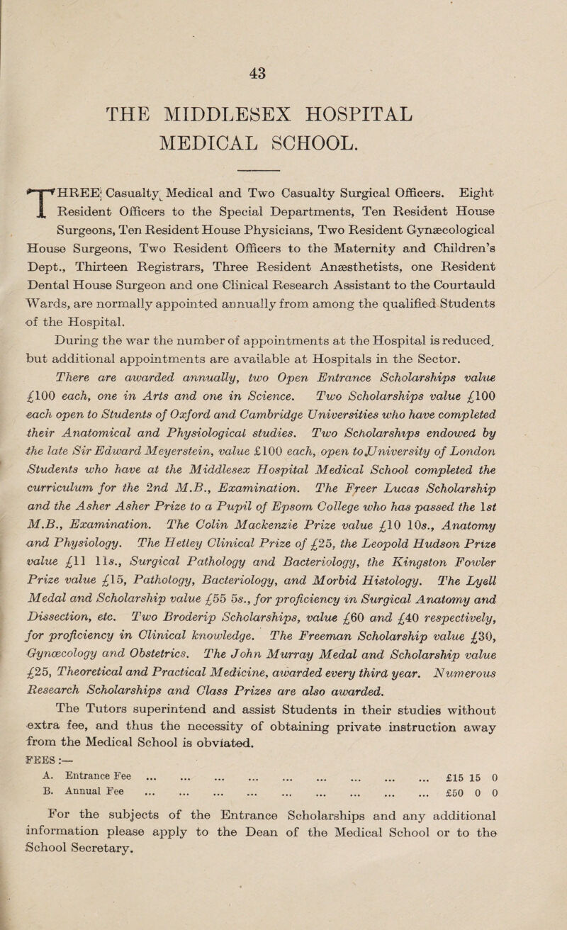 43 THE MIDDLESEX HOSPITAL MEDICAL SCHOOL. THREE;; Casualty^ Medical and Two Casualty Surgical Officers. Eight Resident Officers to the Special Departments, Ten Resident House Surgeons, Ten Resident House Physicians, Two Resident Gynaecological House Surgeons, Two Resident Officers to the Maternity and Children’s Dept., Thirteen Registrars, Three Resident Anaesthetists, one Resident Dental House Surgeon and one Clinical Research Assistant to the Courtauld Wards, are normally appointed annually from among the qualified Students of the Hospital. During the war the number of appointments at the Hospital is reduced, but additional appointments are available at Hospitals in the Sector. There are awarded annually, two Open Entrance Scholarships value £100 each, one in Arts and one in Science. Two Scholarships value £100 each open to Students of Oxford and Cambridge Universities who have completed their Anatomical and Physiological studies. Two Scholarships endowed by the late Sir Edward Meyer stein, value £100 each, open to ^University of London Students who have at the Middlesex Hospital Medical School completed the curriculum for the 2nd M.B., Examination. The Freer Lucas Scholarship and the Asher Asher Prize to a Pupil of Epsom College who has passed the ls£ M.B., Examination. The Colin Mackenzie Prize value £10 10s., Anatomy and Physiology. The Hetley Clinical Prize of £25, the Leopold Hudson Prize value £11 11s., Surgical Pathology and Bacteriology, the Kingston Fowler Prize value £15, Pathology, Bacteriology, and Morbid Histology. The Ly&U Medal and Scholarship value £55 5s., for proficiency in Surgical Anatomy and Dissection, etc. Two Broderip Scholarships, value £60 and £40 respectively, for proficiency in Clinical knowledge. The Freeman Scholarship value £30, Gynaecology and Obstetrics. The John Murray Medal and Scholarship value £25, Theoretical and Practical Medicine, awarded every third year. Numerous Research Scholarships and Class Prizes are also awarded. The Tutors superintend and assist Students in their studies without extra fee, and thus the necessity of obtaining private instruction away from the Medical School is obviated. FEES A. Entrance Fee . £15 15 0 B. Annual Fee . .. £50 0 0 For the subjects of the Entrance Scholarships and any additional information please apply to the Dean of the Medical School or to the School Secretary.