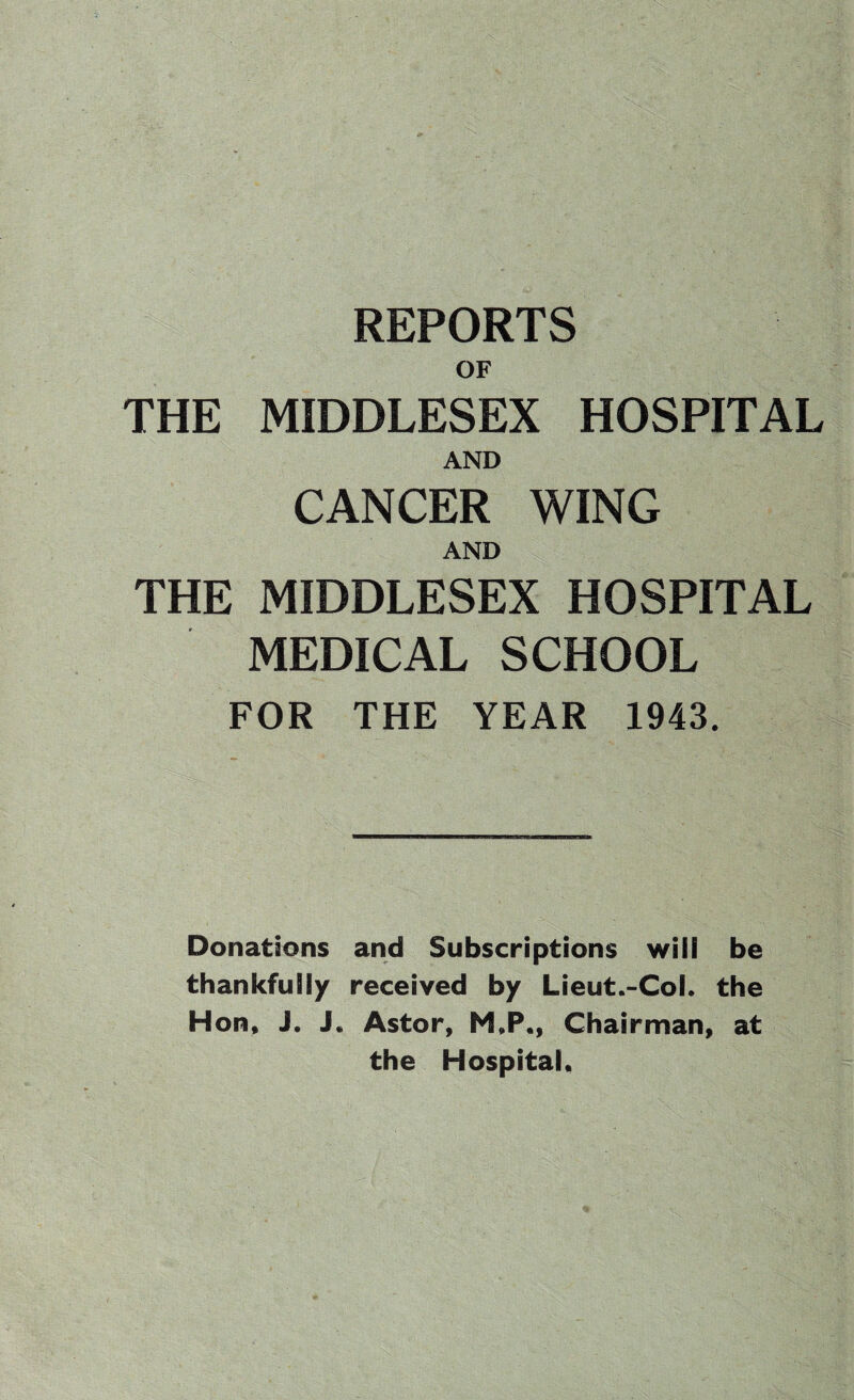 REPORTS OF , ■ 'US:.:' - r ' . \-V THE MIDDLESEX HOSPITAL AND CANCER WING AND THE MIDDLESEX HOSPITAL MEDICAL SCHOOL FOR THE YEAR 1943. ... Donations and Subscriptions wiil be thankfully received by Lieut.-Col. the Hon, J. Astor, M„P., Chairman, at the Hospital,