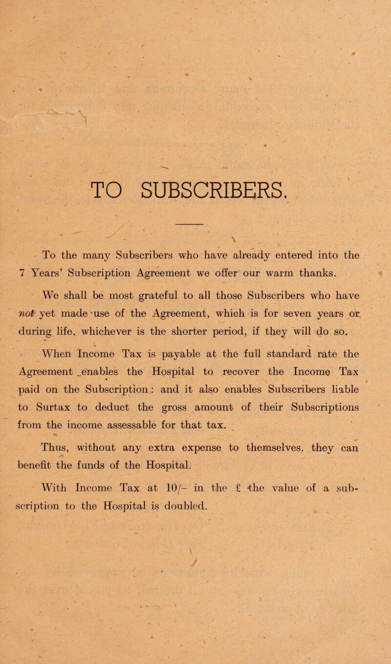 • I TO SUBSCRIBERS. n> ' ■ ' - \ To the many Subscribers who have already entered into the 7 Years’ Subscription Agreement we offer our warm thanks. We shall be most grateful to all those Subscribers who have not yet made use of the Agreement, which is for seven years or during life, whichever is the shorter period, if they will do so. When Income Tax is payable at the full standard rate the Agreement enables the Hospital to recover the Income Tax paid on the Subscription: and it also enables Subscribers liable to Surtax to deduct the gross amount of their Subscriptions from the income assessable for that tax. . - % - * v _ ,, ‘ ' V ' Thus, without any extra expense to themselves, they can benefit the funds of the Hospital. With Income Tax at 10/- in the £ the value of a sub¬ scription to the Hospital is doubled. *