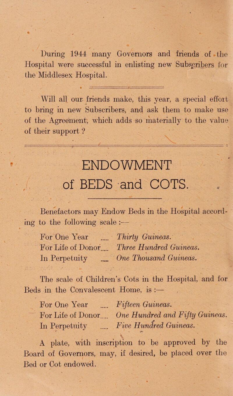 During 1944 many Governors and friends of the Hospital were successful in enlisting new Subscribers for the Middlesex Hospital. Will all our friends make, this year, a special effort to bring in new Subscribers, and ask them to make use of the Agreement, which adds so materially to the value of their support ? ENDOWMENT / of BEDS and COTS. t ■ ■ - ■■ ■ . .... - . ■ < . * r . • V * * Benefactors may Endow Beds in the Hospital accord¬ ing to the following scale :— ■ ■ • For One Year . Thirty Guineas. For Life of Donor Three Hundred Guineas. In Perpetuity ..... One Thousand Guineas. The scale of Children’s Cots in the Hospital, and for Beds in the Convalescent Home, is :— For One Year For Life of Donor In Perpetuity Fifteen Guineas. One Hundred and Fifty Guineas. Five Hundred Guineas. A plate, with inscription to be approved by the Board of Governors, may, if desired, be placed over the Bed or Cot endowed.