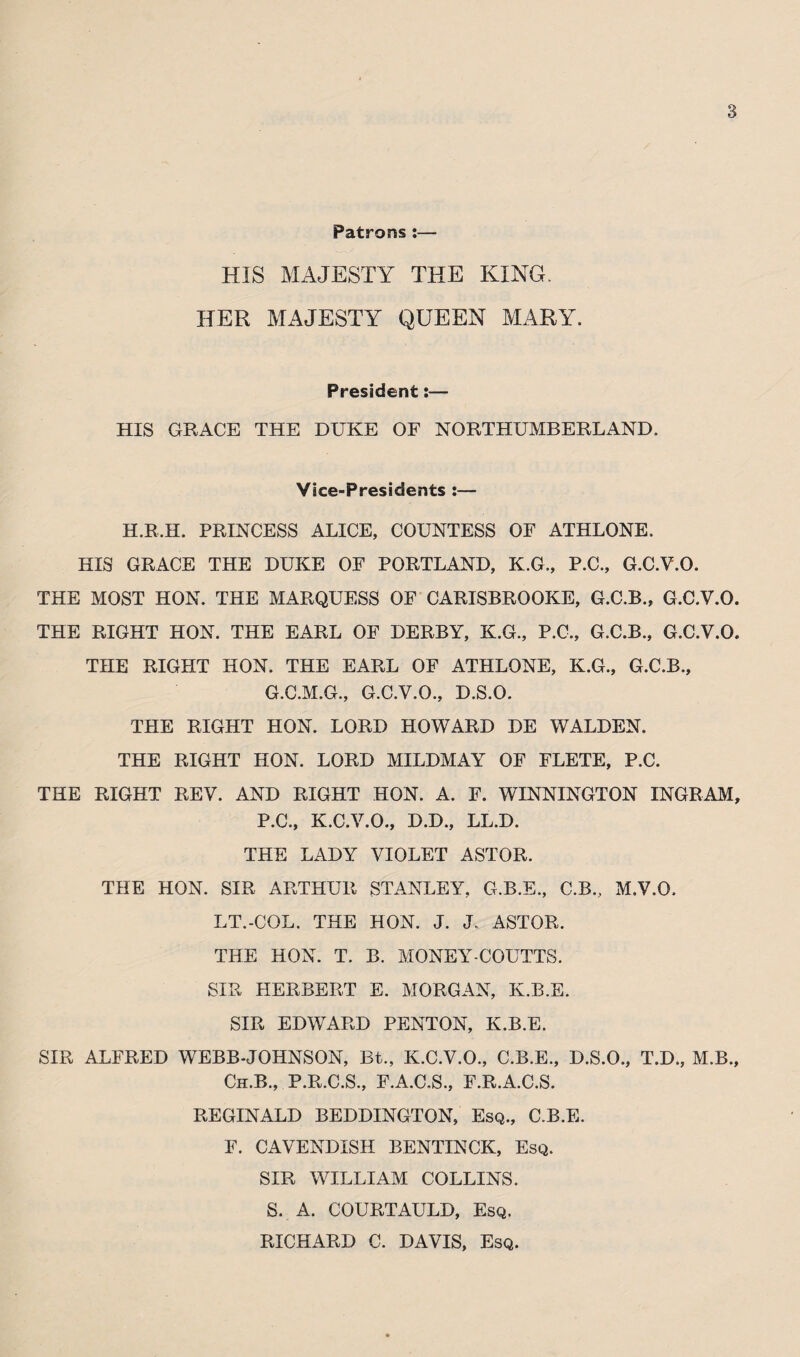 Patrons :— HIS MAJESTY THE KING. HER MAJESTY QUEEN MARY. President:— HIS GRACE THE DUKE OF NORTHUMBERLAND. Vice-Presidents :— H.R.H. PRINCESS ALICE, COUNTESS OF ATHLONE. HIS GRACE THE DUKE OF PORTLAND, K.G., P.C., G.C.V.O. THE MOST HON. THE MARQUESS OF CARISBROOKE, G.C.B., G.C.V.O. THE RIGHT HON. THE EARL OF DERBY, K.G., P.C., G.C.B., G.C.V.O. THE RIGHT HON. THE EARL OF ATHLONE, K.G., G.C.B., G.C.M.G., G.C.V.O., D.S.O. THE RIGHT HON. LORD HOWARD DE WALDEN. THE RIGHT HON. LORD MILDMAY OF FLETE, P.C. THE RIGHT REV. AND RIGHT HON. A. F. WINNINGTON INGRAM, P.C., K.C.V.O., D.D., LL.D. THE LADY VIOLET ASTOR. THE HON. SIR ARTHUR STANLEY, G.B.E., C.B., M.V.O. LT.-COL. THE HON. J. J. ASTOR. THE HON. T. B. MONEY-COUTTS. SIR HERBERT E. MORGAN, K.B.E. SIR EDWARD PENTON, K.B.E. SIR ALFRED WEBB-JOHNSON, Bt., K.C.V.O., C.B.E., D.S.O., T.D., M.B., Ch.B., P.R.C.S., F.A.C.S., F.R.A.C.S. REGINALD BEDDINGTON, Esq., C.B.E. F. CAVENDISH BENTINCK, Esq. SIR WILLIAM COLLINS. S. A. COURTAULD, Esq. RICHARD C. DAVIS, Esq.