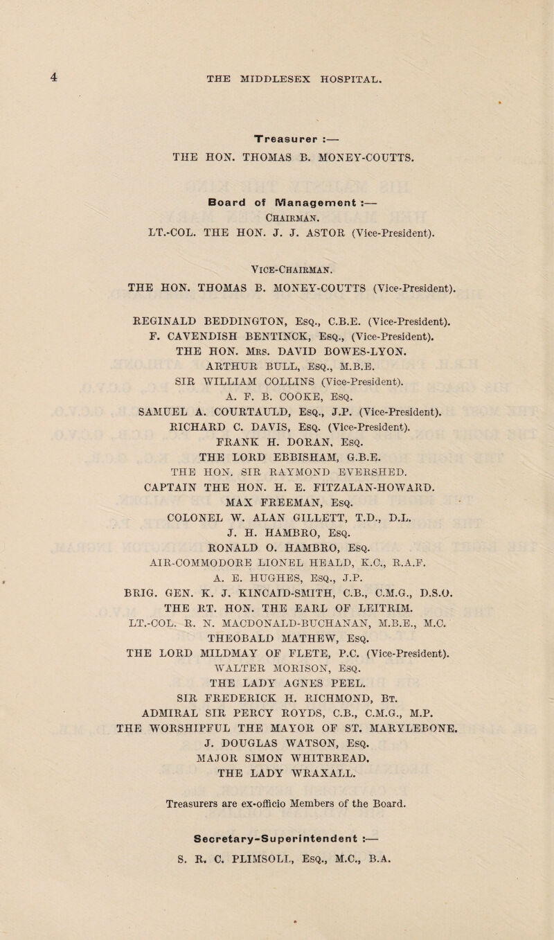 Treasurer :— THE HON. THOMAS B. MONEY-COUTTS. Board of Management :— Chairman. LT.-COL. THE HON. J. J. ASTOR (Vice-President). Vice-Chairman. THE HON. THOMAS B. MONEY-COUTTS (Vice-President). REGINALD BEDDINGTON, Esq., C.B.E. (Vice-President). F. CAVENDISH BENTINCK, ESQ., (Vice-President). THE HON. Mrs. DAVID BOWES-LYON. ARTHUR BULL, ESQ., M.B.E. SIR WILLIAM COLLINS (Vice-President). A. F. B. COOKE, ESQ. SAMUEL A. COURTAULD, Esq., J.P. (Vice-President). RICHARD C. DAVIS, Esq. (Vice-President). FRANK H. DORAN, Esq. THE LORD EBBISHAM, G.B.E. THE HON. SIR RAYMOND EVERSHED. CAPTAIN THE HON. H. E. FITZALAN-HOWARD. MAX FREEMAN, ESQ. COLONEL W. ALAN GILLETT, T.D., D.L. J. H. HAMBRO, ESQ. RONALD O. HAMBRO, Esq. AIR-COMMODORE LIONEL HEALD, K.C., R.A.E. A. E. HUGHES, ESQ., J.P. BRIG. GEN. K. J. KINCAID-SMITH, C.B., C.M.G., D.S.O. THE RT. HON. THE EARL OF LEITRIM. LT.-COL. R. N. MACDONALD-BUCHANAN, M.B.E., M.C. THEOBALD MATHEWT, ESQ. THE LORD MILDMAY OF FLETE, P.C. (Vice-President). WALTER MORISON, ESQ. THE LADY AGNES PEEL. SIR FREDERICK H. RICHMOND, Bt. ADMIRAL SIR PERCY ROYDS, C.B., C.M.G., M.P. THE WORSHIPFUL THE MAYOR OF ST. MARYLEBONE. J. DOUGLAS WATSON, Esq. MAJOR SIMON WHITBREAD. THE LADY WRAXALL. Treasurers are ex-officio Members of the Board. Secretary-Superintendent :— S. R. C. PLIMSOLL, ESQ., M.C., B.A.