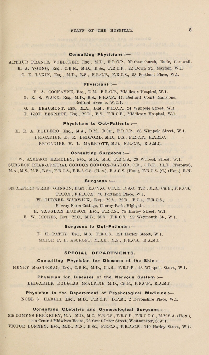 Consulting Physicians :— ARTHUR FRANCIS VOELCKER, ESQ., M.D., F.R.C.P., Marhamchurch, Rude, Cornwall. R. A. YOUNG, ESQ., C.B.E., M.D., B.Sc., F.R.C.P., 22 Down St., Mayfair, W.l. C. E. LAKIN, ESQ., M.D., B.S., F.R.C.P., F.R.C.S., 58 Portland Place, W.l. Physicians :— E. A. COCKAYNE, Esq., D.M., F.R.C.P., Middlesex Hospital, W.l. G. E. S. WARD, ESQ., M.D., B.S., F.R.C.P., 47, Bedford Court Mansions, Bedford Avenue, W.C.l. G. E. BEAUMONT, ESQ., M.A., D.M., F.R.C.P., 24 Wimpole Street, W.l. T. IZOD BENNETT, Esq., M.D., B.S., F.R.C.P., Middlesex Hospital, W.l. Physicians to Out-Patients :— H. E. A. BOLDERO, Esq., M.A., D.M., B.Ch., F.R.C.P., 68 Wimpole Street, W.l. BRIGADIER D. E. BEDFORD, M.D., B.S., F.R.C.P., R.A.M.C. BRIGADIER H. L. MARRIOTT, M.D., F.R.C.P., R.A.M.C. Consulting Surgeons :— W. SAMPSON HANDLEY, ESQ., M.D., M.S., F.R.C.S., 29 Welbeck Street, W.l. SURGEON REAR-ADMIRAL GORDON GORDON-TAYLOR, C.B., O.B.E., LL.D. (Toronto), M.A., M.S., M.B., B.Sc., F.R.C.S., F.R.A.C.S. (Hon.), F.A.C.S. (Hon.), F.R.C.S. (C.) (Hon.). R.N. Surgeons :— SIR ALFRED WEBB-JOHNSON, Bart., K.C.V.O., C.B.E., D.S.O., T.D., M.B., CH.B., P.R.C.S., F.A.C.S., F.R.A.C.S. 70 Portland Place, W.l. W. TURNER WARWICK, Esq., M.A., M.B., B.Ch., F.R.C.S., Fitzroy Farm Cottage, Fitzroy Park, Highgate. R. VAUGHAN HUDSON, Esq., F.R.C.S., 75 Harley Street, W.l. E. W. RICHES, ESQ., M.C., M.B., M.S., F.R.C.S., 22 Weymouth St., W.l. Surgeons to Out-Patients :— D. H. PATEY, ESQ., M.S., F.R.C.S., 121 Harley Street, W.l. MAJOR P. B. ASCROFT, M.B.E., M.S., F.R.C.S., R.A.M.C. SPECIAL DEPARTMENTS. Consulting Physician for Diseases of the Skin :— HENRY MacCORMAC, ESQ., C.B.E., M.D., Ch.B., F.R.C.P., 23 Wimpole Street, W.l. Physician for Diseases of the Nervous System :— BRIGADIER DOUGLAS McALPINE, M.D., Ch.B., F.R.C.P., R.A.M.C. Physician to the Department of Psychological Medicine — NOEL G. HARRIS, Esq., M.D., F.R.C.P., D.P.M., 2 Devonshire Place, W.l. Consulting Obstetric and Gynsecoiogical Surgeons :— Sir COMYNS BERKELEY, M.A., M.D., M.C., F.R.C.S , F.R.C.P., F.R.C.O.G., M.M.S.A. (Hon.), c/o Central Midwives Board, 73 Great Peter Street, Westminster, S.W.l. VICTOR BONNEY, Esq., M.D., M.S., B.Sc., F.R.C.S., F.R.A.C.S., 149 Harley Street, W.l.