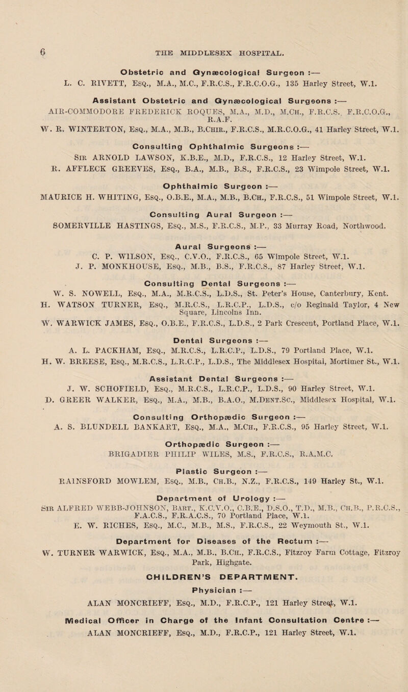 L. Obstetric and Gynaecological Surgeon :— C. RIVETT, ESQ., M.A., M.C., F.R.C.S., F.R.C.O.G., 135 Earley Street, W.l. Assistant Obstetric and Gynecological Surgeons :— AIR-COMMODORE FREDERICK ROQUES, M.A., M.D., M.ClL, F.R.C.S. F.R.C.O.G., R.A.F. W. R. WINTERTON, Esq., M.A., M.B., B.Chir., E.R.C.S., M.R.C.O.G., 41 Harley Street, W.l. Consulting Ophthalmic Surgeons:— SIR ARNOLD LAWSON, K.B.E., M.D., E.R.C.S., 12 Harley Street, W.l. R. AFFLECK G REEVES, ESQ., B.A., M.B., B.S., F.R.C.S., 23 Wimpole Street, W.l. Ophthalmic Surgeon :— MAURICE H. WHITING, Esq., O.B.E., M.A., M.B., B.CH., F.R.C.S., 51 Wimpole Street, W.l. Consulting Aural Surgeon :— SOMERVILLE HASTINGS, Esq., M.S., F.R.C.S., M.P., 33 Murray Road, Northvvood. Aural Surgeons :— C. P. WILSON, ESQ., C.V.O., F.R.C.S., 65 Wimpole Street, W.l. J. P. MONKHOUSE, Esq., M.B., B.S., F.R.C.S., 87 Harley Street, W.l. Consulting Dental Surgeons :— W. S. NOWELL, Esq., M.A., M.R.C.S., L.D.S., St. Peter’s House, Canterbury, Kent. H. WATSON TURNER, ESQ., M.R.C.S., L.R.C.P., L.D.S., c/o Reginald Taylor, 4 New Square, Lincolns Inn. W. WARWICK JAMES, Esq., O.B.E., F.R.C.S., L.D.S., 2 Park Crescent, Portland Place, W.l. Dental Surgeons :— A. L. PACKIIAM, ESQ., M.R.C'.S., L.R.C.P., L.D.S., 79 Portland Place, W.l. H. W. BREESE, Esq., M.R.C.S., L.R.C.P., L.D.S., The Middlesex Hospital, Mortimer St., W.l. Assistant Dental Surgeons :— J. W. SCHOFIELD, Esq., M.R.C.S., L.R.C.P., L.D.S., 90 Harley Street, W.l. D. GREER WALKER, Esq., M.A., M.B., B.A.O., M.Dent.Sc., Middlesex Hospital, W.l. Consulting Orthopaedic Surgeon :— A. S. BLUNDELL BANKART, ESQ., M.A., M.Ch., F.R.C.S., 95 Harley Street, W.l. Orthopaedic Surgeon :— BRIGADIER PHILIP WILES, M.S., F.R.C.S., R.A.M.C. Plastic Surgeon :—- RA1NSFORD MOWLEM, Esq., M.B., Ch.B., N.Z., F.R.C.S., 149 Harley St., W.l. Department of Urology SIR ALFRED WEBB-JOHNSON, BART., K.C.V.O., O.B.E., D.S.O., T.D., M.B., Ch.B., F.R.C.S., E.A.C.S., F.R.A.C.S., 70 Portland Place, W.l. E. W. RICHES, ESQ., M.C., M.B., M.S., F.R.C.S., 22 Weymouth St., W.l. Department for Diseases of the Rectum :— W. TURNER WARWICK, Esq., M.A., M.B., B.CH., F.R.C.S., Fitzroy Farm Cottage, Eitzroy Park, Highgate. CHILDREN’S DEPARTMENT. Physician : — ALAN MONCRIEFF, ESQ., M.D., F.R.C.P., 121 Harley Street, W.l. Medical Officer in Charge of the Infant Consultation Centre :— ALAN MONCRIEFF, Esq., M.D., F.R.C.P., 121 Harley Street, W.l.