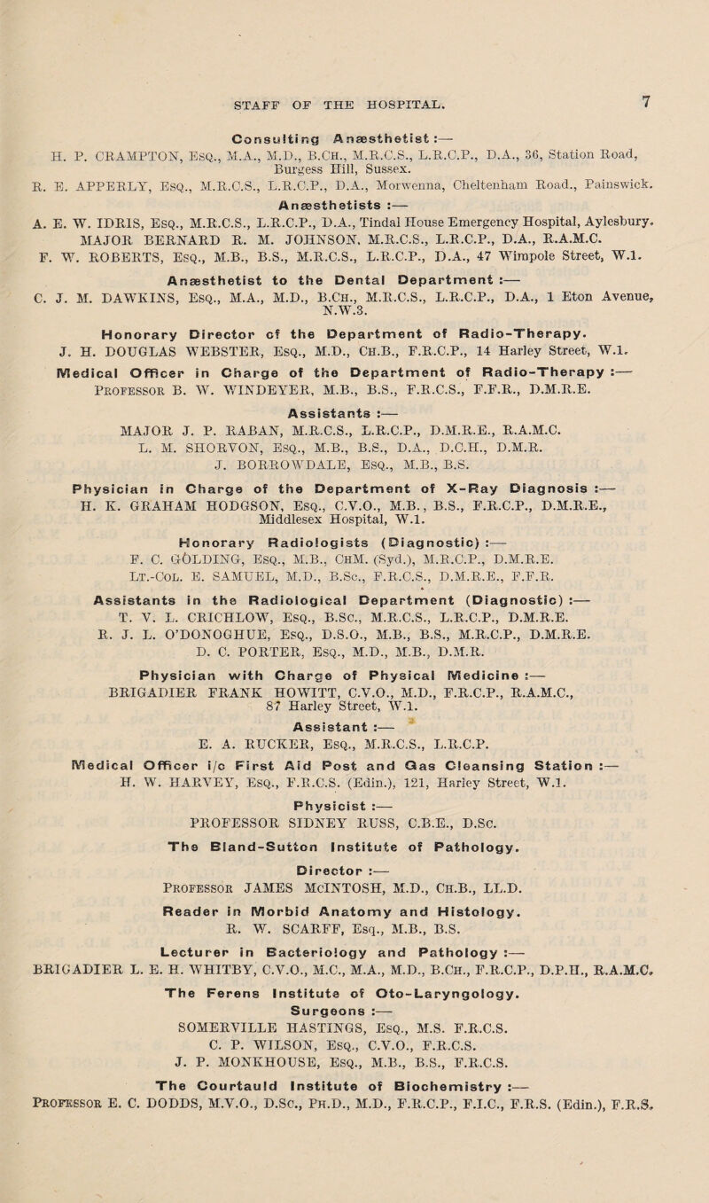 Consulting Anaesthetist:— H. P. CRAMPTON, ESQ., M.A., M.D., B.Ch., M.R.C.S., L.R.O.P., D.A., 36, Station Road, Burgess Hill, Sussex. It. E. APPERLY, ESQ., M.R.C.S., L.R.C.P., D.A., Morwenna, Cheltenham Road., Painswick. Anaesthetists :— A. E. W. IDRIS, Esq., M.R.C.S., L.R.C.P., D.A., Tindal House Emergency Hospital, Aylesbury. MAJOR BERNARD R. M. JOHNSON. M.R.C.S., L.R.C.P., D.A., R.A.M.C. E. W. ROBERTS, Esq., M.B., B.S., M.R.C.S., L.R.C.P., D.A., 47 Wimpole Street, W.l. Anaesthetist to the Dental Department C. J. M. DAWKINS, Esq., M.A., M.D., B.Ch., M.R.C.S., L.R.C.P., D.A., 1 Eton Avenue, N.W.3. Honorary Director c? the Department of Radio-Therapy. J. H. DOUGLAS WEBSTER, ESQ., M.D., Ch.B., F.R.C.P., 14 Harley Street, W.l. Medical Officer in Charge of the Department of Radio-Therapy :— Professor B. W. WIND EYE R, M.B., B.S., F.R.C.S., F.F.R., D.M.R.E. Assistants :— MAJOR J. P. RABAN, M.R.C.S., L.R.C.P., D.M.R.E., R.A.M.C. L. M. SHORVON, ESQ., M.B., B.S., D.A., D.C.H., D.M.R. J. BORROWDALE, ESQ., M.B., B.S. Physician in Charge of the Department of X-Ray Diagnosis :—- H. K. GRAHAM HODGSON, ESQ., C.V.O., M.B., B.S., E.R.C.P., D.M.R.E., Middlesex Hospital, W.l. Honorary Radiologists (Diagnostic):— F. C. GOLDING, esq., M.B., ChM. (Syd.), M.R.C.P., D.M.R.E. Lt.-Col. E. SAMUEL, M.D., B.Sc., P.R.C.S., D.M.R.E., E.F.R. * Assistants in the Radiological Department (Diagnostic) :— T. V. L. CRICHLOW, ESQ., B.SC., M.R.C.S., L.R.C.P., D.M.R.E. R, J. L. O’DONOGHUE, ESQ., D.S.O., M.B., B.S., M.R.C.P., D.M.R.E. D. C. PORTER, ESQ., M.D., M.B., D.M.R. Physician with Charge of Physical Medicine ;— BRIGADIER FRANK HOWITT, C.V.O., M.D., F.R.C.P., R.A.M.C., 87 Harley Street, W.l. Assistant :— E. A. RUCKER, ESQ., M.R.C.S., L.R.C.P. Medical Officer i/c First Aid Post and Gas Cleansing Station :— IT. W. HARVEY, Esq., F.R.C.S. (Edin.), 121, Harley Street, W.l. Physicist :— PROFESSOR SIDNEY RUSS, C.B.E., D.Sc. The Bland-Sutton Institute of Pathology. Director :— PROFESSOR JAMES McINTOSH, M.D., Ch.B., LL.D. Reader in Morbid Anatomy and Histology. R. W. SCARFF, Esq., M.B., B.S. Lecturer in Bacteriology and Pathology :— BRIGADIER L. E. H. WHITBY, C.V.O., M.C., M.A., M.D., B.CH., F.R.C.P., D.P.H., R.A.M.C, The Ferens Institute of Oto-Laryngology. Surgeons :— SOMERVILLE HASTINGS, Esq., M.S. F.R.C.S. C. P. WILSON, Esq., C.V.O., F.R.C.S. J. P. MONKHOUSE, ESQ., M.B., B.S., F.R.C.S. The Courtauld Institute of Biochemistry :— Professor E. C. DODDS, M.Y.O., D.SC., Ph.D., M.D., F.R.C.P., E.I.C., F.R.S. (Edin.), E.R.S,