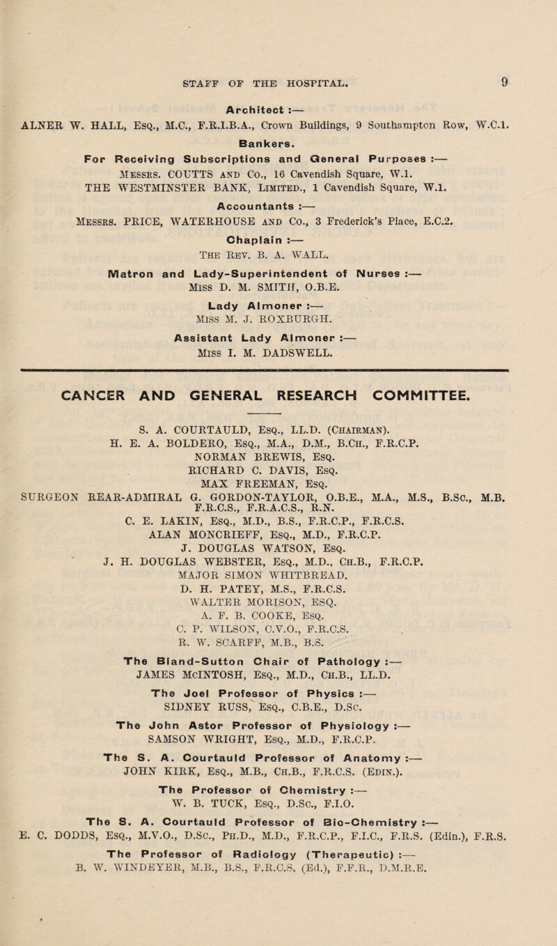 Architect :— ALNER W. HALL, Esq., M.C., F.R.I.B.A., Crown Buildings, 9 Southampton Row, W.C.l. Bankers. For Receiving Subscriptions and Qeneral Purposes :— Messes. GOUTTS and Co., 16 Cavendish Square, W.l. THE WESTMINSTER BANK, Limited., 1 Cavendish Square, W.l. Accountants :— Messes. PRICE, WATERHOUSE and Co., 3 Frederick’s Place, E.C.2. Chaplain :— The Rev. B. A. WALL. Matron and Lady-Superintendent of Nurses :— MISS D. M. SMITH, O.B.E. Lady Almoner :— MISS M. J. ROXBURGH. Assistant Lady Almoner :— Miss I. M. DADSWELL. CANCER AND GENERAL RESEARCH COMMITTEE. S. A. COURTAULD, Esq., LL.D. (CHAIEMAN). H. E. A. BOLDERO, Esq., M.A., D.M., B.Ch., F.R.C.P. NORMAN BREWIS, ESQ. RICHARD C. DAVIS, Esq. MAX FREEMAN, ESQ. SURGEON REAR-ADMIRAL G. GORDON-TAYLOR, O.B.E., M.A., M.S., B.SC., M.B. F.R.C.S., F.R.A.C.S., R.N. C. E. LAKIN, Esq., M.D., B.S., F.R.C.P., F.R.C.S. ALAN MONCRIEFF, ESQ., M.D., F.R.C.P. J. DOUGLAS WATSON, ESQ. J. H. DOUGLAS WEBSTER, Esq., M.D., Ch.B., F.R.C.P. MAJOR SIMON WHITBREAD. D. H. PATEY, M.S., F.R.C.S. WALTER MORISON, ESQ. A. F. B. COOKE, ESQ. C. P. WILSON, C.V.O., F.R.C.S. R. W. SCARFF, M.B., B.S. The Bland-Sutton Chair of Pathology :— JAMES MCINTOSH, ESQ., M.D., Ch.B., LL.D. The Joel Professor of Physics :— SIDNEY RUSS, Esq., C.B.E., D.SC. The John Astor Professor of Physiology :—- SAMSON WRIGHT, ESQ., M.D., F.R.C.P. The S. A. Courtauld Professor of Anatomy:— JOHN KIRK, ESQ., M.B., Ch.B., F.R.C.S. (Edin.). The Professor of Chemistry :— W. B. TUCK, ESQ., D.SC., F.I.O. The S. A. Courtauld Professor E. C. DODDS, ESQ., M.V.O., D.SC., Pk.D., M.D., of Bio-Chemistry :— F.R.C.P., F.I.C., F.R.S. (Edin.), F.R.S. The Professor of Radiology (Therapeutic) :— B. W. WINDEYER, M.B., B.S., F.R.C.S. (Ed.), F.F.R., D.M.R.E.