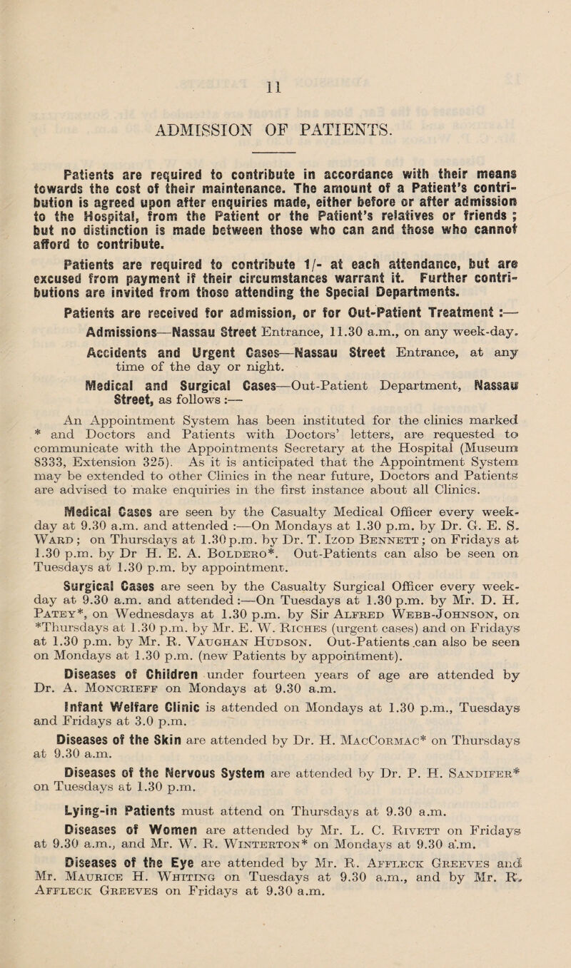 ADMISSION OF PATIENTS. Patients are required to contribute in accordance with their means towards the cost of their maintenance. The amount of a Patient’s contri¬ bution is agreed upon after enquiries made, either before or after admission to the Hospital, from the Patient or the Patient’s relatives or friends ; but no distinction is made between those who can and those who cannot afford to contribute. Patients are required to contribute 1/- at each attendance, but are excused from payment if their circumstances warrant it. Further contri¬ butions are invited from those attending the Special Departments. Patients are received for admission, or for Out-Patient Treatment :— Admissions - Nassau Street Entrance, 11.30 a.m., on any week-day. Accidents and Urgent Oases—Nassau Street Entrance, at any time of the day or night. IVlsdical and Surgical Oases—Out-Patient Department, Nassau Street, as follows :— An Appointment System has been instituted for the clinics marked * and Doctors and Patients with Doctors’ letters, are requested to communicate with the Appointments Secretary at the Hospital (Museum 8333, Extension 325). As it is anticipated that the Appointment System may be extended to other Clinics in the near future, Doctors and Patients are advised to make enquiries in the first instance about all Clinics. Medical Oases are seen by the Casualty Medical Officer every week¬ day at 9.30 a.m. and attended :—On Mondays at 1.30 p.m. by Dr. G. E. S. Ward ; on Thursdays at 1.30 p.m. by Dr. T. Izot> Bennett ; on Fridays at 1.30 p.m. by Dr H. E. A. Boldero*. Out-Patients can also be seen on Tuesdays at 1.30 p.m. by appointment. Surgical Cases are seen by the Casualty Surgical Officer every week¬ day at 9.30 a.m. and attended:—On Tuesdays at 1.30p.m. by Mr. D. Patey*, on Wednesdays at 1.30 p.m. by Sir Alfred Webb-Johnson, on *Thursdays at 1.30 p.m. by Mr. E. W. Riches (urgent cases) and on Fridays; at 1.30 p.m. by Mr. R. Vaughan Hudson. Out-Patients .can also be seen on Mondays at 1.30 p.m. (new Patients by appointment). Diseases Of Children under fourteen years of age are attended by Dr. A. Moncrieff on Mondays at 9.30 a.m. Infant Welfare Clinic is attended on Mondays at 1.30 p.m., Tuesdays and Fridays at 3.0 p.m. Diseases Of the Skin are attended by Dr. H. MacCormac* on Thursdays at 9.30 a.m. Diseases Of the Mervous System are attended by Dr. P. H. Sandifer* on Tuesdays at 1.30 p.m. Lying-in Patients must attend on Thursdays at 9.30 a.m. Diseases Of Women are attended by Mr. L. C. Rivett on Fridays at 9.30 a.m., and Mr. W. R. Winterton* on Mondays at 9.30 a.m. Diseases Of the Eye are attended by Mr. R. Affleck Greeves and Mr. Maurice H. Whiting on Tuesdays at 9.30 a.m., and by Mr. R> Affleck Greeves on Fridays at 9.30 a.m.