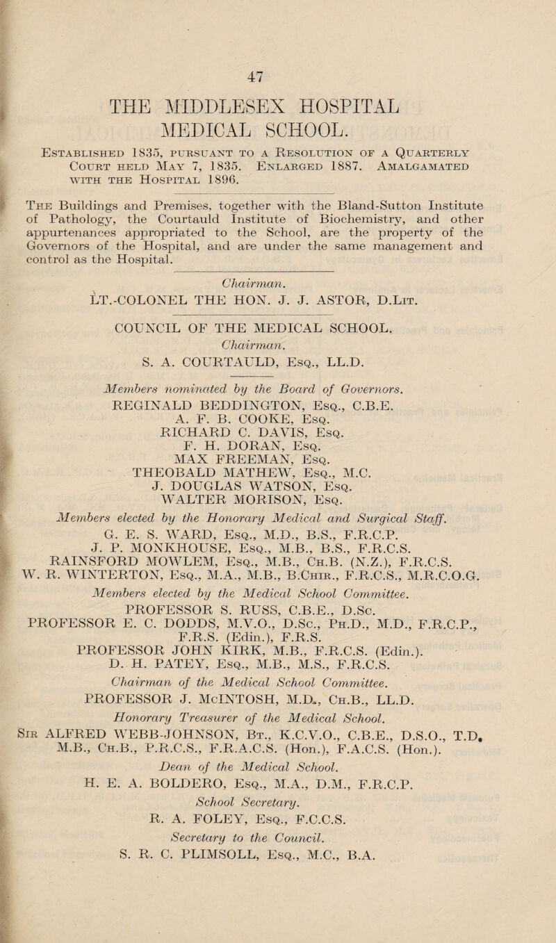 THE MIDDLESEX HOSPITAL MEDICAL SCHOOL. Established 1835, pursuant to a Resolution of a Quarterly Court held May 7, 1835. Enlarged 1887. Amalgamated with the Hospital 1896. The Buildings and Premises, together with the Bland-Sutton Institute of Pathology, the Courtauld Institute of Biochemistry, and other appurtenances appropriated to the School, are the property of the Governors of the Hospital, and are under the same management and control as the Hospital. Chairman. LT.-COLONEL THE HON. J. J. ASTOR, D.Lit. COUNCIL OF THE MEDICAL SCHOOL. Chairman. S. A. COURTAULD, Esq., LL.D. Members nominated by the Board of Governors. REGINALD BEDDINGTON, Esq., C.B.E. A. F. B. COOKE, Esq. RICHARD C. DAVIS, Esq. F. H. DORAN, Esq. MAX FREEMAN, Esq. THEOBALD MATHEW, Esq., M.C. J. DOUGLAS WATSON, Esq. WALTER MORISON, Esq. Members elected by the Honorary Medical and Surgical Staff. G. E. S. WARD, Esq., M.D., B.S., F.R.C.P. J. P. MONKHOUSE, Esq., M.B., B.S., F.R.C.S. RAINSFORD MOWLEM, Esq., M.B., Ch.B. (N.Z.), F.R.C.S. W. R. WINTERTON, Esq., M.A., M.B., B.Chir., F.R.C.S., M.R.C.O.G. Members elected by the Medical School Committee. PROFESSOR S. RUSS, C.B.E., D.Sc. PROFESSOR E. C. DODDS, M.V.O., D.Sc., Ph.D., M.D., F.R.C.P., F.R.S. (Edin.), F.R.S. PROFESSOR JOHN KIRK, M.B., F.R.C.S. (Edin.). D. H. PATEY, Esq., M.B., M.S., F.R.C.S. Chairman of the Medical School Committee. professor j. mcintosh, m.d*, ch.b., ll.d. Honorary Treasurer of the Medical School. Sir ALFRED WEBB-JOHNSON, Bt., K.C.V.O., C.B.E., D.S.O., T.D. M.B., Ch.B., P.R.C.S., F.R.A.C.S. (Hon.), F.A.C.S. (Hon.). Dean of the Medical School. H. E. A. BOLDERO, Esq., M.A., D.M., F.R.C.P. School Secretary. R. A. FOLEY, Esq., F.C.C.S. Secretary to the Council. S. R. C. PLIMSOLL, Esq., M.C., B.A.