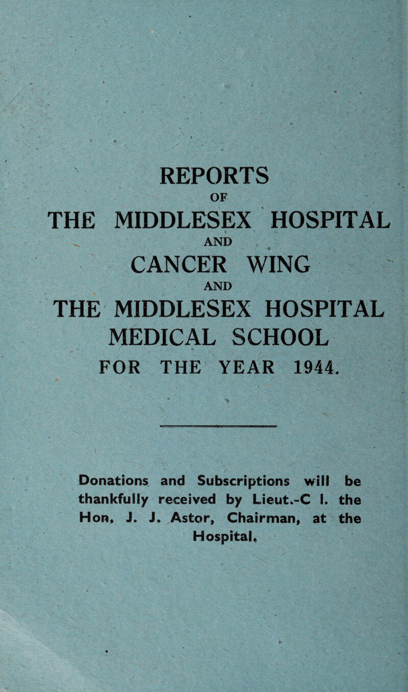 REPORTS OF THE MIDDLESEX HOSPITAL AND CANCER WING AND THE MIDDLESEX HOSPITAL MEDICAL SCHOOL FOR THE YEAR 1944. Donations and Subscriptions will be thankfully received by Lieut.-C 8. the Hon, J. J. Aster, Chairman, at the Hospital,