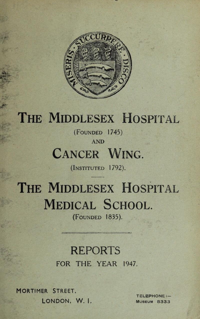 The Middlesex Hospital (Founded 1745) AND Cancer Wing. (Instituted 1792). The Middlesex Hospital Medical School. (Founded 1835). REPORTS FOR THE YEAR 1947. MORTIMER STREET, TELEPHONE:— LONDON, W. 1 f Museum 8333