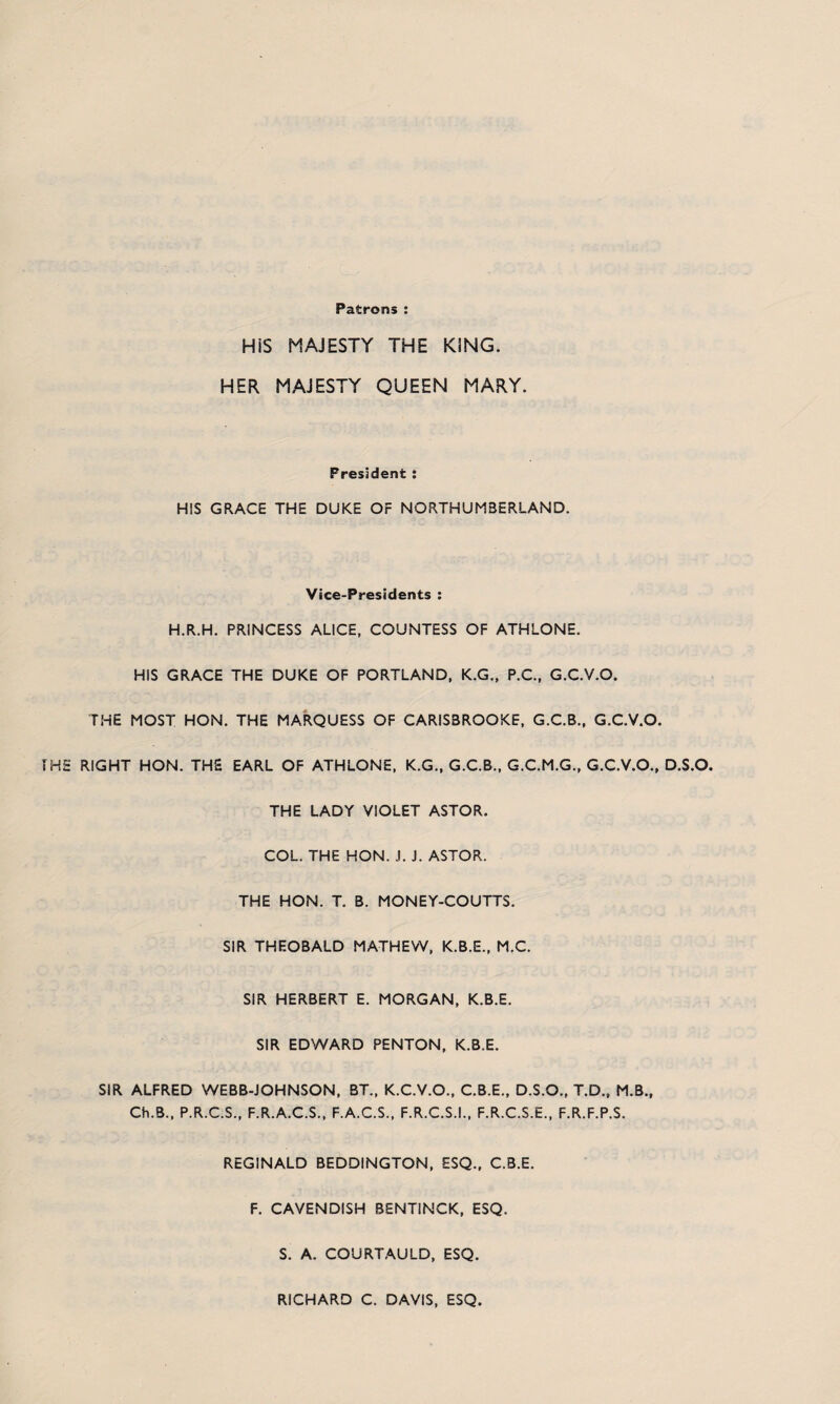 Patrons HiS MAJESTY THE KING. HER MAJESTY QUEEN MARY. President : HIS GRACE THE DUKE OF NORTHUMBERLAND. Vice-Presidents : H.R.H. PRINCESS ALICE, COUNTESS OF ATHLONE. HIS GRACE THE DUKE OF PORTLAND, K.G., P.C., G.C.V.O. THE MOST HON. THE MARQUESS OF CARISBROOKE, G.C.B., G.C.V.O. HE RIGHT HON. THE EARL OF ATHLONE, K.G., G.C.B., G.C.M.G., G.C.V.O., D.S.O. THE LADY VIOLET ASTOR. COL. THE HON. J. J. ASTOR. THE HON. T. B. MONEY-COUTTS. SIR THEOBALD MATHEW, K.B.E., M.C. SIR HERBERT E. MORGAN, K.B.E. SIR EDWARD PENTON, K.B.E. SIR ALFRED WEBB-JOHNSON, BT„ K.C.V.O., C.B.E., D.S.O., T.D., M.B., Ch.B., P.R.C.S., F.R.A.C.S., F.A.C.S., F.R.C.S.I., F.R.C.S.E., F.R.F.P.S. REGINALD BEDDINGTON, ESQ., C.B.E. F. CAVENDISH BENTINCK, ESQ. S. A. COURTAULD, ESQ. RICHARD C. DAVIS, ESQ