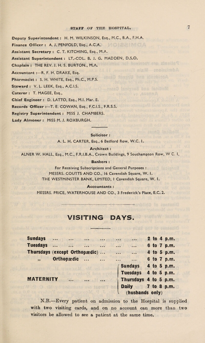 Deputy Superintendent : H. M. WILKINSON, Esq., M.C., B.A., F.H.A. Finance Officer : A. J. PENFOLD, Esq., A.C.A. Assistant Secretary : C. T. KITCHING, Esq., M.A. Assistant Superintendent : LT.-COL. B. J. G. MADDEN, D.S.O. Chaplain : THE REV. J. H. S. BURTON., M.A. Accountant R. F. H. DRAKE, Esq. Pharmacist : S. H. WHITE, Esq., Ph.C., M.P.S. Steward : V. L. LEEK, Esq., A.C.I.S. Caterer : T. MAGEE, Esq., Chief Engineer : D. LATTO, Esq., M.l. Mar. E. Records Officer T. E. COWAN, Esq., F.C.I.S., F.R.S.S. Registry Superintendent : MISS J. CHAMBERS. Lady Almoner : MISS M. J. ROXBURGH. Solicitor : A. L. H. CARTER, Esq., 6 Bedford Row, W.C. I. Architect : ALNER W. HALL, Esq., M.C., F.R.I.B.A., Crown Buildings, 9 Southampton Row, W C. I. Bankers : For Receiving Subscriptions and General Purposes : MESSRS. COUTTS AND CO., 16 Cavendish Square, W. I. THE WESTMINSTER BANK, LIMiTED, I Cavendish Square, W. I. Accountants : MESSRS. PRICE, WATERHOUSE AND CO., 3 Frederick’s Place, E.C. 2. VISITING DAYS. Sundays . Tuesdays. Thursdays (except Orthopaedic) ... „ Orthopaedic . MATERNITY • • • 2 to 4 p.m. « • • 6 to 7 p.m. • • • 4 to 5 p.m. • • • 6 to 7 p.m. Sundays 4 to 5 p.m. Tuesdays 4 to 5 p.m. Thursdays 4 to 5 p.m. Daily 7 to 8 p.m. (husbands only) N.B.—Every patient on admission to tlie Hospital is supplied with two visiting cards, and on no account can more than two visitors be allowed to see a patient at the same time.