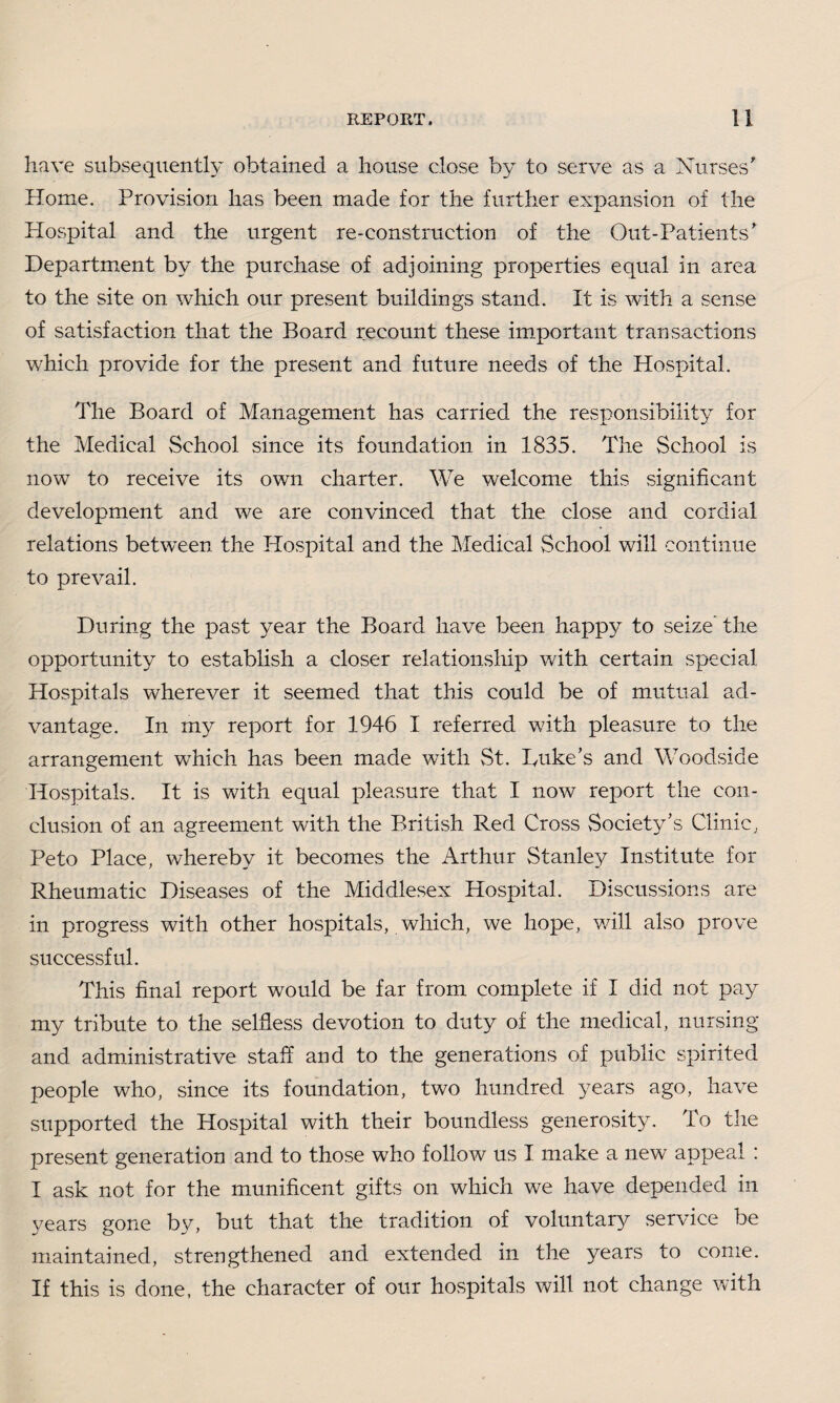have subsequently obtained a house close by to serve as a Nurses' Home. Provision has been made for the further expansion of the Hospital and the urgent re-construction of the Out-Patients' Department by the purchase of adjoining properties equal in area to the site on which our present buildings stand. It is with a sense of satisfaction that the Board recount these important transactions which provide for the present and future needs of the Hospital. The Board of Management has carried the responsibility for the Medical School since its foundation in 1835. The School is now to receive its own charter. We welcome this significant development and we are convinced that the close and cordial relations between the Hospital and the Medical School will continue to prevail. During the past year the Board have been happy to seize the opportunity to establish a closer relationship with certain special Hospitals wherever it seemed that this could be of mutual ad¬ vantage. In my report for 1946 I referred with pleasure to the arrangement which has been made with St. Luke’s and Woodside Hospitals. It is with equal pleasure that I now report the con¬ clusion of an agreement with the British Red Cross Society’s Clinic, Peto Place, whereby it becomes the Arthur Stanley Institute for Rheumatic Diseases of the Middlesex Hospital. Discussions are in progress with other hospitals, which, we hope, will also prove successful. This final report would be far from complete if I did not pay my tribute to the selfless devotion to duty of the medical, nursing and administrative staff and to the generations of public spirited people who, since its foundation, two hundred years ago, have supported the Hospital with their boundless generosity. To the present generation and to those who follow us I make a new appeal : I ask not for the munificent gifts on which we have depended in years gone by, but that the tradition of voluntary service be maintained, strengthened and extended in the years to come. If this is done, the character of our hospitals will not change with