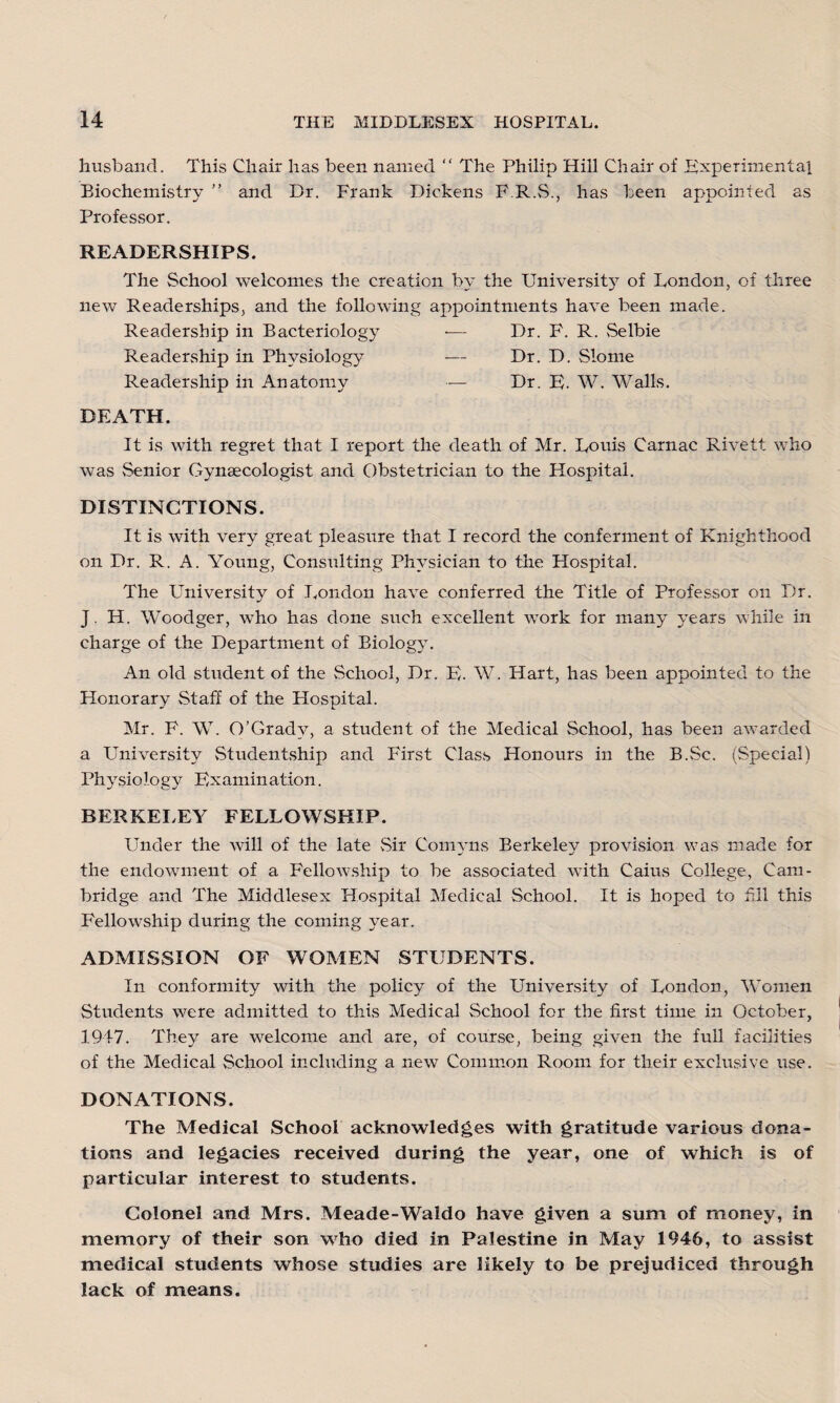 husband. This Chair has been named  The Philip Hill Chair of Experimental Biochemistry ” and Dr. Frank Dickens F.R.S., has been appointed as Professor. READERSHIPS. The School welcomes the creation by the University of London, of three new Readerships, and the following appointments have been made. Readership in Bacteriology •— Dr. F. R. Selbie Readership in Physiology — Dr. D. Slome Readership in Anatomy — Dr. E. W. Walls. DEATH. It is with regret that I report the death of Mr. Louis Carnac Rivett who was Senior Gynaecologist and Obstetrician to the Hospital. DISTINCTIONS. It is with very great pleasure that I record the conferment of Knighthood on Dr. R. A. Young, Consulting Physician to the Hospital. The University of London have conferred the Title of Professor on Dr. J. H. Woodger, who has done such excellent work for many years while in charge of the Department of Biology. An old student of the School, Dr. E. W. Hart, has been appointed to the Honorary Staff of the Hospital. Mr. F. W. O’Gradv, a student of the Medical School, has been awarded a University Studentship and First Class Honours in the B.Sc. (Special) Physiology Examination. BERKELEY FELLOWSHIP. Under the will of the late Sir Comyns Berkeley provision was made for the endowment of a Fellowship to be associated with Cains College, Cam¬ bridge and The Middlesex Hospital Medical School. It is hoped to hll this Fellowship during the coming year. ADMISSION OF WOMEN STUDENTS. In conformity with the policy of the University of London, Women Students were admitted to this Medical School for the first time in October, 1947. They are welcome and are, of course, being given the full facilities of the Medical School including a new Common Room for their exclusive use. DONATIONS. The Medical School acknowledges with gratitude various dona¬ tions and legacies received during the year, one of which is of particular interest to students. Colonel and Mrs. Meade-Waldo have given a sum of money, in memory of their son who died in Palestine in May 1946, to assist medical students whose studies are likely to be prejudiced through lack of means.