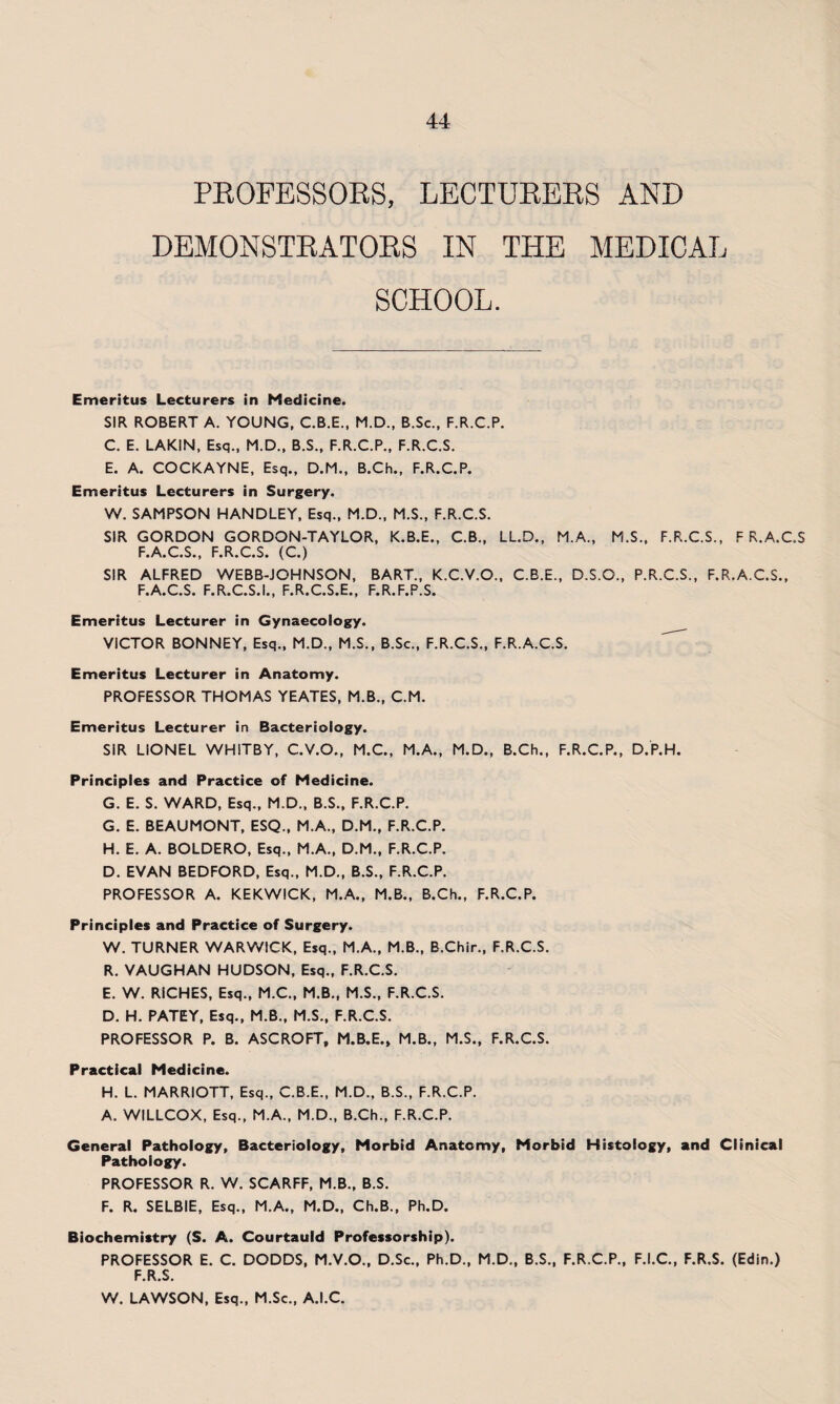 PROFESSORS, LECTURERS AND DEMONSTRATORS IN THE MEDICAL SCHOOL. Emeritus Lecturers in Medicine. SIR ROBERT A. YOUNG, C.B.E., M.D., B.Sc., F.R.C.P. C. E. LAKIN, Esq., M.D., B.S., F.R.C.P., F.R.C.S. E. A. COCKAYNE, Esq., D.M., B.Ch., F.R.C.P. Emeritus Lecturers in Surgery. W. SAMPSON HANDLEY, Esq., M.D., M.S., F.R.C.S. SIR GORDON GORDON-TAYLOR, K.B.E., C.B., LL.D., M.A., M.S., F.R.C.S., F R.A.C.S F.A.C.S., F.R.C.S. (C.) SIR ALFRED WEBB-JOHNSON, BART., K.C.V.O., C.B.E., D.S.O., P.R.C.S., F.R.A.C.S., F.A.C.S. F.R.C.S.I., F.R.C.S.E., F.R.F.P.S. Emeritus Lecturer in Gynaecology. VICTOR BONNEY, Esq., M.D., M.S., B.Sc., F.R.C.S., F.R.A.C.S. Emeritus Lecturer in Anatomy. PROFESSOR THOMAS YEATES, M.B., C.M. Emeritus Lecturer in Bacteriology. SIR LIONEL WHITBY, C.V.O., M.C., M.A., M.D., B.Ch., F.R.C.P., D.P.H. Principles and Practice of Medicine. G. E. S. WARD, Esq., M.D., B.S., F.R.C.P. G. E. BEAUMONT, ESQ., M.A., D.M., F.R.C.P. H. E. A. BOLDERO, Esq., M.A., D.M., F.R.C.P. D. EVAN BEDFORD, Esq., M.D., B.S., F.R.C.P. PROFESSOR A. KEKWICK, M.A., M.B., B.Ch., F.R.C.P. Principles and Practice of Surgery. W. TURNER WARWICK, Esq., M.A., M.B., B.Chir., F.R.C.S. R. VAUGHAN HUDSON, Esq., F.R.C.S. E. W. RICHES, Esq., M.C., M.B., M.S., F.R.C.S. D. H. PATEY, Esq., M.B., M.S., F.R.C.S. PROFESSOR P. B. ASCROFT, M.B.E., M.B., M.S., F.R.C.S. Practical Medicine. H. L. MARRIOTT, Esq., C.B.E., M.D., B.S., F.R.C.P. A. WILLCOX, Esq., M.A., M.D., B.Ch., F.R.C.P. General Pathology, Bacteriology, Morbid Anatomy, Morbid Histology, and Clinical Pathology. PROFESSOR R. W. SCARFF, M.B., B.S. F. R. SELBIE, Esq., M.A., M.D., Ch.B., Ph.D. Biochemistry (S. A. Courtauld Professorship). PROFESSOR E. C. DODDS, M.V.O., D.Sc., Ph.D., M.D., B.S., F.R.C.P., F.I.C., F.R.S. (Edin.) F.R.S. W. LAWSON, Esq., M.Sc., A.I.C.