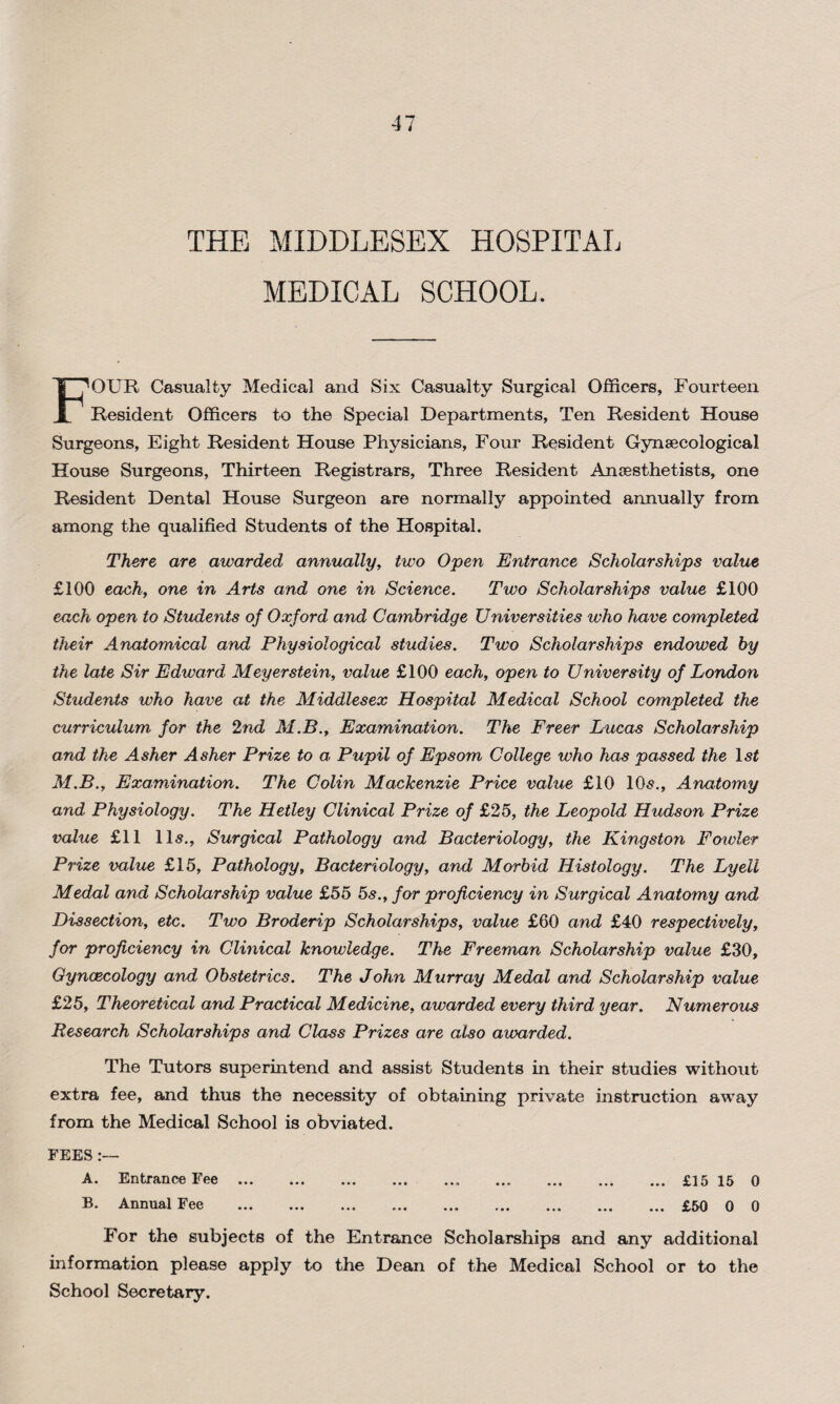 THE MIDDLESEX HOSPITAL MEDICAL SCHOOL. FOUR Casualty Medical and Six Casualty Surgical Officers, Fourteen Resident Officers to the Special Departments, Ten Resident House Surgeons, Eight Resident House Physicians, Four Resident Gynaecological House Surgeons, Thirteen Registrars, Three Resident Anaesthetists, one Resident Dental House Surgeon are normally appointed annually from among the qualified Students of the Hospital. There are awarded annually, two Open Entrance Scholarships value £100 each, one in Arts and one in Science. Two Scholarships value £100 each open to Students of Oxford and Cambridge Universities who have completed their Anatomical and Physiological studies. Two Scholarships endowed by the late Sir Edward Meyerstein, value £100 each, open to University of London Students who have at the Middlesex Hospital Medical School completed the curriculum, for the 2nd M.B., Examination. The Freer Lucas Scholarship and the Asher Asher Prize to a. Pupil of Epsom College who has passed the lsf M.B., Examination. The Colin Mackenzie Price value £10 10s., Anatomy and Physiology. The Hetley Clinical Prize of £25, the Leopold Hudson Prize value £11 11s., Surgical Pathology avid Bacteriology, the Kingston Fowler Prize value £15, Pathology, Bacteriology, and Morbid Histology. The Lyeli Medal and Scholarship value £55 5s., for proficiency in Surgical Anatomy and Dissection, etc. Two Broderip Scholarships, value £60 and £40 respectively, for proficiency in Clinical knowledge. The Freeman Scholarship value £30, Gynaecology and Obstetrics. The John Murray Medal and Scholarship value £25, Theoretical and Practical Medicine, awarded every third year. Numerous Research Scholarships and Class Prizes are also awarded. The Tutors superintend and assist Students in their studies without extra fee, and thus the necessity of obtaining private instruction away from the Medical School is obviated. FEES:— A. Entrance Fee.. .£15 15 0 B. Annual Fee .£50 0 0 For the subjects of the Entrance Scholarships and any additional information please apply to the Dean of the Medical School or to the School Secretary.