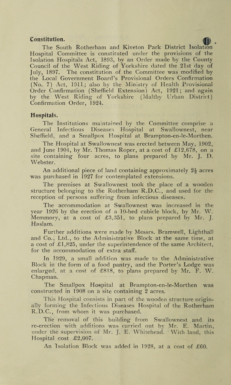 Constitution. The South Rotherham and Kiveton Park District Isolation Hospital Committee is constituted under the provisions of the Isolation Hospitals Act, 1893, by an Order made by the County Council of the West Riding of Yorkshire dated the 21st day of July, 1897. The constitution of the Committee was modified by the Local Government Board’s Provisional Orders Confirmation (No. 7) Act, 1911; also by the Ministry of Health Provisional Order Confirmation (Sheffield Extension) Act, 1921 ; and again by the West Riding of Yorkshire (Maltby Urban District) Confirmation Order, 1924. Hospitals, The Institutions maintained by the Committee comprise a General Infectious Diseases Hospital at Swallownest, near Sheffield, and a Smallpox Hospital at Brampton-en-le-Morthen. The Hospital at Swallownest was erected between May, 1902, and June 1904, by Mr. Thomas Roper, at a cost of £12,678, on a site containing four acres, to plans prepared by Mr. J. D. Webster. An additional piece of land containing approximately 2-| acres was purchased in 1927 for contemplated extensions. The premises at Swallownest took the place of a wooden structure belonging to the Rotherham R.D.C., and used for the reception of persons suffering from infectious diseases. The accommodation at Swallownest was increased in the year 1926 by the erection of a 10-bed cubicle block, by Mr. W. Memmory, at a cost of £3,351, to plans prepared by Mr. J. Haslam. Further additions were made by Messrs. Bramwell, Lighthall and Co., Ltd., to the Administrative Block at the same time, at a cost of £1,825, under the superintendence of the same Architect, for the accommodation of extra staff. In 1929, a small addition was made to the Administrative Block in the form of a food pantry, and the Porter’s Lodge was enlarged, at a cost of £818, to plans prepared by Mr. F. W. Chapman. The Smallpox Hospital at Brampton-en-le-Morthen was constructed in 1908 on a site containing 2 acres. This Hospital consists in part of the wooden structure origin¬ ally forming the Infectious Diseases Hospital of the Rotherham R.D.C., from whom it was purchased. The removal of this building from Swallownest and its re-erection with additions was carried out by Mr. E. Martin, under the supervision of Mr. J. E. Whitehead. With land, this Hospital cost £2,007. An Isolation Block was added in 1928, at a cost of £60.