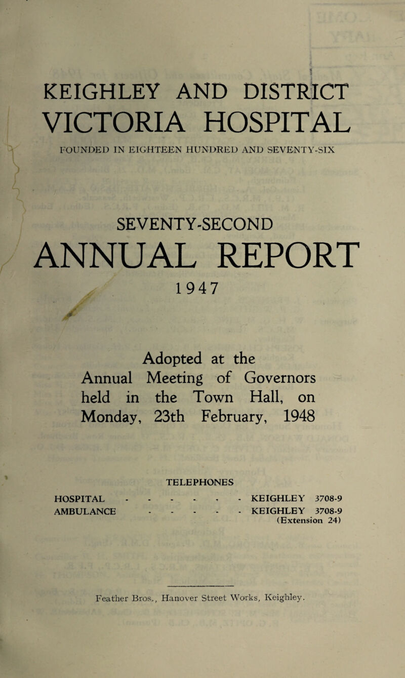 VICTORIA HOSPITAL FOUNDED IN EIGHTEEN HUNDRED AND SEVENTY-SIX SEVENTY-SECOND ANNUAL REPORT 1947 j0y Adopted at the Annual Meeting of Governors held in the Town Hall, on Monday, 23th February, 1948 TELEPHONES HOSPITAL KEIGHLEY 3708-9 AMBULANCE .KEIGHLEY 3708-9 (Extension 24) Feather Bros,, Hanover Street Works, Keighley.
