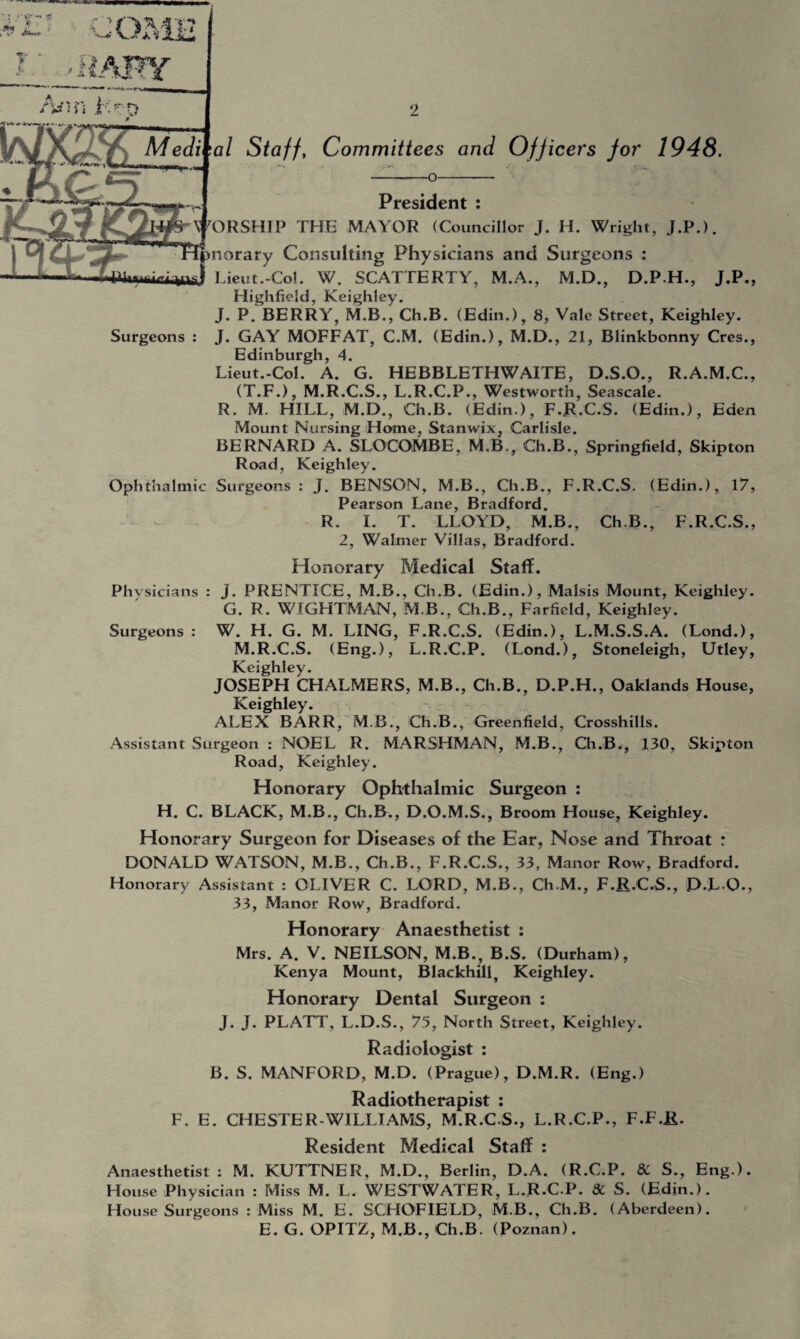 Medi'al Staff, Committees and Officers for 1948. -o- Surgeons President : WORSHIP THE MAYOR (Councillor J. H. Wright, J.P.). norary Consulting Physicians and Surgeons : Lieut.-Col. W. SCATTERTY, M.A., M.D., D.P.H., J.P., Highfield, Keighley. J. P. BERRY, M.B., Ch.B. (Edin.), 8, Vale Street, Keighley. J. GAY MOFFAT, C.M. (Edin.), M.D., 21, Blinkbonny Cres., Edinburgh, 4. Lieut.-Col. A. G. HEBBLETHWAITE, D.S.O., R.A.M.C., (T.F.), M.R.C.S., L.R.C.P., Westworth, Seascale. R. M. HILL, M.D., Ch.B. (Edin.), F.R.C.S. (Edin.), Eden Mount Nursing Home, Stanwix, Carlisle. BERNARD A. SLOCOMBE, M.B., Ch.B., Springfield, Skipton Road, Keighley. Ophthalmic Surgeons : J. BENSON, M.B., Ch.B., F.R.C.S. (Edin.), 17, Pearson Lane, Bradford. R. I. T. LLOYD, M.B., Ch.B., F.R.C.S., 2, Walmer Villas, Bradford. Honorary Medical Staff. Phvsicians : J. PRENTICE, M.B., Ch.B. (Edin.), Malsis Mount, Keighley. G. R. WIGHTMAN, M B., Ch.B., Farfield, Keighley. Surgeons : W. H. G. M. LING, F.R.C.S. (Edin.), L.M.S.S.A. (Lond.), M.R.C.S. (Eng.), L.R.C.P. (Lond.), Stoneleigh, Utley, Keighley. JOSEPH CHALMERS, M.B., Ch.B., D.P.H., Oaklands House, Keighley. ALEX BARR, M.B., Ch.B., Greenfield, Crosshills. Assistant Surgeon : NOEL R. MARSHMAN, M.B., Ch.B., 130, Skipton Road, Keighley. Honorary Ophthalmic Surgeon : H. C. BLACK, M.B., Ch.B., D.O.M.S., Broom House, Keighley. Honorary Surgeon for Diseases of the Ear, Nose and Throat : DONALD WATSON, M.B., Ch.B., F.R.C.S., 33, Manor Row, Bradford. Honorary Assistant : OLIVER C. LORD, M.B., Ch.M., F.R.C.S., D.L O., 33, Manor Row, Bradford. Honorary Anaesthetist : Mrs. A. V. NEILSON, M.B., B.S. (Durham), Kenya Mount, Blackhill, Keighley. Honorary Dental Surgeon : J. J. PLATT, L.D.S., 75, North Street, Keighley. Radiologist : B. S. MANFORD, M.D. (Prague), D.M.R. (Eng.) Radiotherapist : F. E. CHESTER-WILLIAMS, M.R.CS., L.R.C.P., F.F.R. Resident Medical Staff : Anaesthetist: M. KUTTNER, M.D., Berlin, D.A. (R.C.P. 8C S., Eng.). House Physician : Miss M. L. WESTWATER, L.R.C.P. 8C S. (Edin.). House Surgeons : Miss M. E. SCHOFIELD, M.B., Ch.B. (Aberdeen). E. G. OPITZ, M.B., Ch.B. (Poznan).