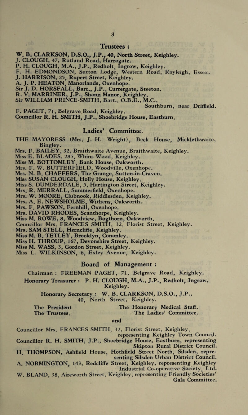 Trustees : W. B. CLARKSON, D.S.O., J.P., 40, North Street, Keighley. J. CLOUGH, 47, Rutland Road, Harrogate. P. H. CLOUGH, M.A., J.P., Redholt. Ingrow, Keighley. F. H. EDMONDSON, Sutton Lodge, Western Road, Rayleigh, Essex. J. HARRISON, 25, Rupert Street, Keighley. A. J. P. HEATON, Manorlands, Oxenhope. Sir J. D. HORSFALL, Bart., J.P., Currergate, Steeton. R. V. MARRINER, J.P., Shann Manor, Keighley. Sir WILLIAM PRINCE-SMITH, Bart., O.B.E., M.C., Southburn, near Driffield. F. PAGET, 7l, Belgrave Road, Keighley. Councillor R. H. SMITH, J.P., Shoebridge House, Eastbum. Ladies’ Committee. THE MAYORESS (Mrs. J. H. Wright), Beck House, Micklethwaite, Bingley. Mrs. F. BAILEY, 32, Braithwaite Avenue, Braithwaite, Keighley. Miss E. BLADES, 285, Whins Wood, Keighley. Miss M. BOTTOMLEY, Bank House, Oakworth. Mrs. F. W. BUTTERFIELD, Woodvillc, Oxenhope. Mrs. N. B. CHAFFERS, The Grange, Sutton-in-Craven. Miss SUSAN CLOUGH, Holly House, Keighley. Miss S. DUNDERDALE, 5, Hartington Street, Keighley. Mrs. R. MERRALL, Summerfield, Oxenhope. Mrs. W. MOORE, Clubnook, Riddlesden, Keighley. Mrs. A. E. NEWSHOLME, Withens, Oakworth. Mrs. F. PAWSON, Fernhill, Oxenhope. Mrs. DAVID RHODES, Scanthorpe, Keighley. Miss M. ROWE, 8, Woodview, Bogthorn, Oakworth. Councillor Mrs. FRANCES SMITH, 32, Florist Street, Keighley. Mrs. SAM STELL, Herncliffe, Keighley. Miss M. B. TETLEY, Brooklyn, Cononley. Miss H. THROUP, 167, Devonshire Street, Keighley. Miss M. WASS, 3, Gordon Street, Keighley. Miss L. WILKINSON, 6, Exley Avenue, Keighley. Board of Management : Chairman : FREEMAN PAGET, 71, Belgrave Road, Keighley. Honorary Treasurer : P. H. CLOUGH, M.A., J.P., Redholt, Ingrow, Keighley. Honorary Secretary : W. B. CLARKSON, D.S.O., J.P., 40, North Street, Keighley. The President The Honorary Medical Staff. The Trustees. The Ladies’ Committee. and Councillor Mrs. FRANCES SMITH, 32, Florist Street, Keighley, representing Keighley Town Council. Councillor R. H. SMITH, J.P., Shoebridge House, Eastbum, representing Skipton Rural District Council. H. THOMPSON, Ashfield House, Hothfield Street North, Silsden, repre¬ senting Silsden Urban District Council. A. NORMINGTON, 143, Redcliffe Street, Keighley, representing Keighley Industrial Co-operative Society^ Ltd. W. BLAND, 38, Aireworth Street, Keighley, representing Friendly Societies’ Gala Committee.