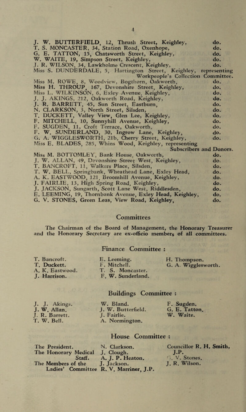 J. W. BUTTERFIELD, 12, Thrush Street, Keighley, do. T. S. MONCASTER, 34, Station Road, Oxenhope, do. G. E. TATTON, 15, Chatsworth Street, Keighley, do. W. WAITE, 19, Simpson Street, Keighley, do. J. R. WILSON. 34, Lawkholme Crescent, Keighley, do. Miss S. DUNDERDALE, 5, Hartington Street, Keighley, representing Workpeople’s Collection Committee. Miss M. ROWE, 8, Woodview, Bogthorn, Oakworth, do. Miss H. THROUP, 167, Devonshire Street, Keighley, do. Miss L. WILKINSON, 6, Exley Avenue, Keighley, do. J. J. AKINGS, 212, Oakworth Road, Keighley, do. J. R. BARRETT, 45, Sun Street, Eastburn, do. N. CLARKSON, 3, North Street, Silsden, do. T. DUCKETT, Valley View, Glen Lee, Keighley, do. F. MITCHELL, 10, Sunnyhill Avenue, Keighley, do. F, SUGDEN, 11, Croft Terrace, Oakworth, do. F. W. SUNDERLAND, 30, Ingrow Lane, Keighley, do. G. A. WIGGLESWORTH, 21b, Cherry Street, Keighley, do. Miss E. BLADES, 285, Whins Wood, Keighley, representing Subscribers and Donors. Miss M. BOTTOMLEY, Bank House, Oakworth, do. J. W. ALLAN, 49, Devonshire Street West, Keighley, do. T. BANCROFT, 11, Walkers Place, Silsden, do. T. W. BELL, Springhank, Wheathead Lane, Exley Head, do. A. K. EASTWOOD, 121, Broomhill Avenue, Keighley, do. J. FAIRLIE, 13, High Spring Road, Keighley, do. J. JACKSON, Sungarth, Scott Lane West, Riddlesden, do. E. LEEMING, 19, Thornbank Avenue, Exley Head, Keighley, do. G. V. STONES, Green Leas, View Road, Keighley, do. Committees The Chairman of the Board of Management, the Honorary Treasurer and the Honorary Secretary are ex-officio members of all committees. T. Bancroft. T. Duckett. A. K. Eastwood. J. Harrison. Finance Committee : E. Leeming. H. Thompson. F. Mitchell. G. A. Wigglesworth. T. S. Moncaster. F. W. Sunderland. Buildings Committee : J. J. Akings. J. W. Allan^ J. R. Barrett. T. W. Bell. W. Bland. J. W. Butterfield. J. Fairlie. A. Normington. F. Sugden. G. E. Tatton. W. Waite. House Committee : The President. N. Clarkson. The Honorary Medical J. Clough. Staff. A. J. P. Heaton. The Members of the J. Jackson. Ladies’ Committee R. V. Marriner, J.P. Councillor R. H. Smith, J.P. G. V. Stones. J. R. Wilson.