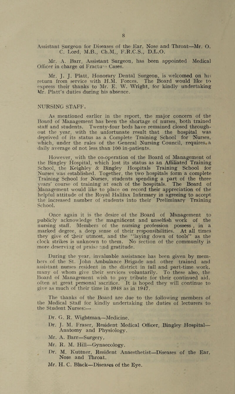 Assistant Surgeon for Diseases of the Ear, Nose and Throat—Mr. O. C. Lord, M.B., Ch.M,, F.R.C.S., D.L.O. Mr. A. Barr, Assistant Surgeon, has been appointed Medical Officer in charge of FracLre Cases. Mr. j. J. Platt, Honorary Dental Surgeon, is welcomed on hi-; return from service with H.M. Forces. The Board would like to express their thanks to Mr. E. W. Wright, for kindly undertaking Mr. Platt’s duties during his absence. NURSING STAFF, As mentioned earlier in the report, the major concern of the Board of Management has been the shortage of nurses, both trained staff and students. Twenty-four beds have remained closed through¬ out the year, with the unfortunate result that the hospital was deprived of its status as a Complete Training School for Nurses, which, under the rules of the General Nursing Council, requires., a daily average of not less than 100 in-patients. However, with the co-operation of the Board of Management of the Bingley Hospital, which lost its status as an Affiliated Training School, the Keighley & Bingley Hospitals Training School for Nurses was established. Together, the two hospitals form a complete Training School for Nurses, students spending a part of the three years’ course of training at each of the hospitals. The Board of Management would like to place on record their appreciation of the helpful attitude of the Royal Halifax Infirmary in agreeing to accept the increased number of students into their Preliminary Training School. Once again it is the desire of the Board of Management to publicly acknowledge the magnificent and unselfish work of the nursing staff. Members of the nursing profession possess , in a marked degree, a deep sense of their responsibilities. At all times they give of their utmost, and the “laying down of tools’’ as the clock strikes is unknown to them. No section of the community is more deserving of praise and gratitude. During the year, invaluable assistance has been given by mem¬ bers of the St. John Ambulance Brigade and other trained and assistant nurses resident in the district in full and part-time work, many of whom give their services voluntarily. To these also, the Board of Management wish to pay tribute for their continued aid, often at great personal sacrifice. It is hoped they will continue to give as much of their time in 1‘94S as in 1947. The thanks of the Board are due to the following members of the Medical Stall for kindly undertaking the duties of lecturers to the Student Nurses:>—* Dr. G. R. Wightman—Medicine. Dr. J. M. Fraser, Resident Medical Officer, Bingley Hospital— Anatomy and Physiology. Mr. A. Barr—Surgery, Mr. R. M. Hill—Gynaecology. Dr. M. Kuttner, Resident Anaesthetist—Diseases of the Ear, Nose and Throat. Mr. H. C. Black—Diseases of the Eye.