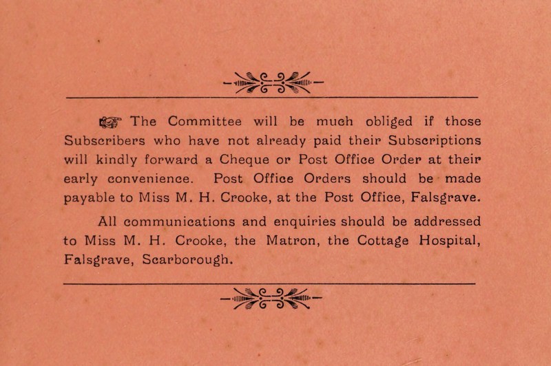 o j) ms /ITS Iggf The Committee will be much obliged if those Subscribers who have not already paid their Subscriptions will kindly forward a Cheque or Post Office Order at their early convenience. Post Office Orders should be made payable to Miss M. H. Crooke, at the Post Office, Falsgrave. All communications and enquiries should be addressed to Miss M. H. Crooke, the Matron, the Cottage Hospital, Falsgrave, Scarborough.