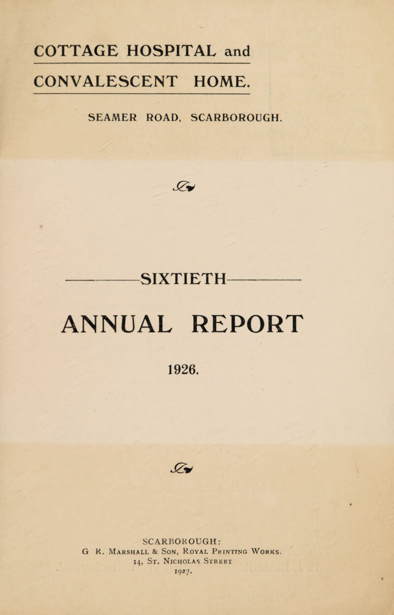 COTTAGE HOSPITAL and CONVALESCENT HOME. SEAMER ROAD, SCARBOROUGH. -SIXTIETH- ANNUAL REPORT 1926. J2* SCARBOROUGH: G K. Marshall & Son, Royal Printing Works. J4, St. Nicholas Street 1927.