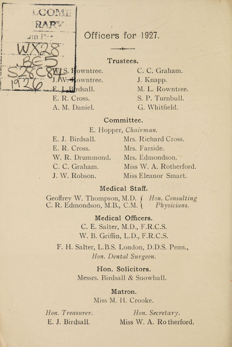 Officers for 1927. Trustees. C. C. Graham. J. Knapp. M. L. Rowntree. S. P. Turnbull. G. Whitfield. Committee. E. Hopper, Chairman. E. J. Birdsall. E. R. Cross. W. R. Drummond. C. C. Graham. J. W. Robson. Mrs. Richard Cross. Mrs. Farside. Mrs. Edmondson. Miss W. A. Rotherford. Miss Eleanor Smart. Medical Staff. Geoffrey W. Thompson, M.D. f Hon. Consulting C. R. Edmondson, M.B., C.M. f Physicians. Medical Officers. C. E. Salter, M.D., F.R.C.S. W. B. Griffin, L.D., F.R.C.S. F. H. Salter, L.B.S. London, D.D.S. Penn., Hon. Dental Surgeon. Hon. Solicitors. Messrs. Birdsall & Snowball. Matron. Miss M. H. Crooke. Hon. Treasurer. E. J. Birdsall. Hon. Secretary. Miss W. A. Rotherford.