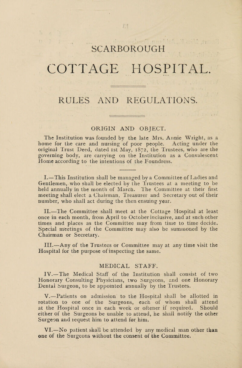 COTTAGE HOSPITAL. RULES AND REGULATIONS. ORIGIN AND OBJECT. The Institution was founded by the late Mrs. Annie Wright, as a home for the care and nursing of poor people. Acting under the original Trust Deed, dated 1st May, 1872, the Trustees, who are the governing body, are carrying on the Institution as a Convalescent Home according to the intentions of the Foundress. I. —This Institution shall be managed by a Committee of Ladies and Gentlemen, who shall be elected by the Trustees at a meeting to be held annually in the month of March. The Committee at their first meeting shall elect a Chairman, Treasurer and Secretary out of their number, who shall act during the then ensuing year. II. —The Committee shall meet at the Cottage Hospital at least once in each month, from April to October inclusive, and at such other times and places as the Committee may from time to time decide. Special meetings of the Committee may also be summoned by the Chairman or Secretary. III. —Any of the Trustees or Committee may at any time visit the Hospital for the purpose of inspecting the same. MEDICAL STAFF. IV. —The Medical Staff of the Institution shall consist of two Honorary Consulting Physicians, two Surgeons, and one Honorary Dental Surgeon, to be appointed annually by the Trustees. V. —Patients on admission to the Hospital shall be allotted in rotation to one of the Surgeons, each of whom shall attend at the Hospital once in each week or oftener if required. Should either of the Surgeons be unable to attend, he shall notify the other Surgeon and lequest him to attend for him. VI. —No patient shall be attended by any medical man other than one of the Surgeons without the consent of the Committee.