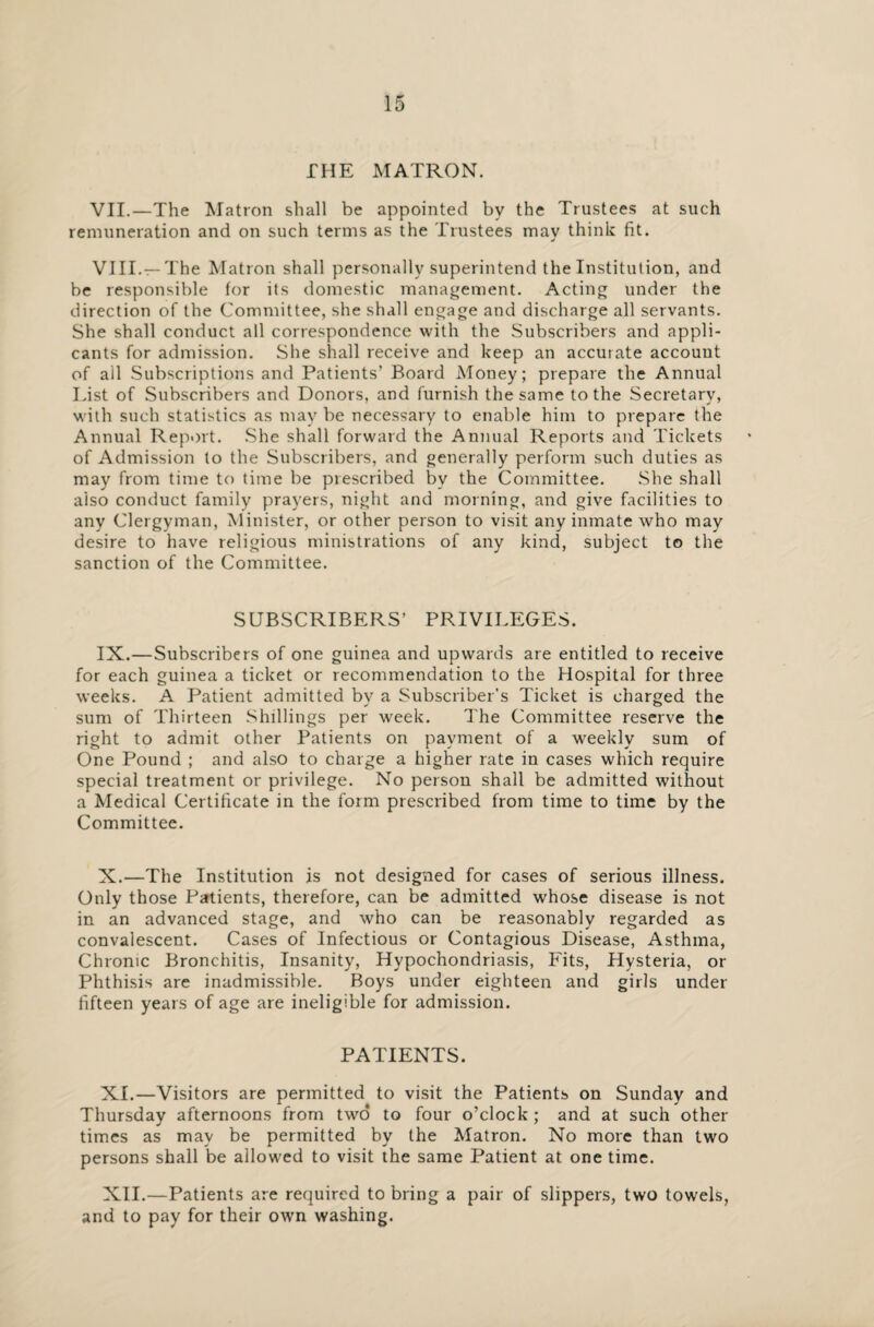 THE MATRON. VII. —The Matron shall be appointed by the Trustees at such remuneration and on such terms as the Trustees may think fit. VIII. —The Matron shall personally superintend the Institution, and be responsible for its domestic management. Acting under the direction of the Committee, she shall engage and discharge all servants. She shall conduct all correspondence with the Subscribers and appli¬ cants for admission. She shall receive and keep an accurate account of all Subscriptions and Patients’ Board Money; prepare the Annual List of Subscribers and Donors, and furnish the same to the Secretary, with such statistics as may be necessary to enable him to prepare the Annual Report. She shall forward the Annual Reports and Tickets of Admission to the Subscribers, and generally perform such duties as may from time to time be prescribed by the Committee. She shall aiso conduct family prayers, night and morning, and give facilities to any Clergyman, Minister, or other person to visit any inmate who may desire to have religious ministrations of any kind, subject to the sanction of the Committee. SUBSCRIBERS’ PRIVILEGES. IX. —Subscribers of one guinea and upwards are entitled to receive for each guinea a ticket or recommendation to the Hospital for three weeks. A Patient admitted by a Subscriber’s Ticket is charged the sum of Thirteen Shillings per week. The Committee reserve the right to admit other Patients on payment of a weekly sum of One Pound ; and also to charge a higher rate in cases which require special treatment or privilege. No person shall be admitted without a Medical Certificate in the form prescribed from time to time by the Committee. X. —The Institution is not designed for cases of serious illness. Only those Patients, therefore, can be admitted whose disease is not in an advanced stage, and who can be reasonably regarded as convalescent. Cases of Infectious or Contagious Disease, Asthma, Chronic Bronchitis, Insanity, Hypochondriasis, Fits, Hysteria, or Phthisis are inadmissible. Boys under eighteen and girls under fifteen years of age are ineligible for admission. PATIENTS. XI. —Visitors are permitted to visit the Patients on Sunday and Thursday afternoons from two to four o’clock ; and at such other times as may be permitted by the Matron. No more than two persons shall be allowed to visit the same Patient at one time. XII. —Patients are required to bring a pair of slippers, two towels, and to pay for their own washing.