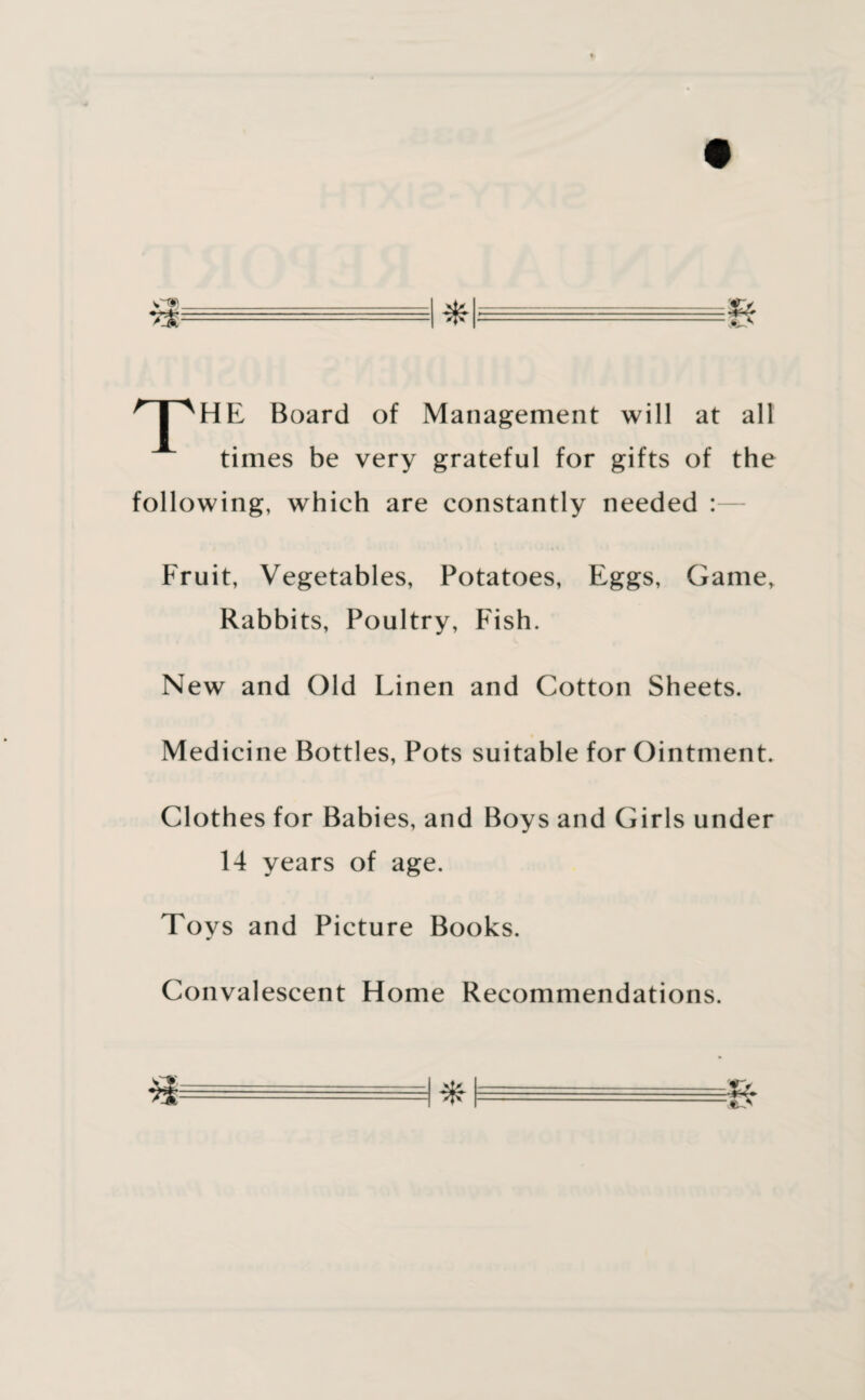 T HE Board of Management will at all times be very grateful for gifts of the following, which are constantly needed : Fruit, Vegetables, Potatoes, Eggs, Game, Rabbits, Poultry, Fish. New and Old Linen and Cotton Sheets. Medicine Bottles, Pots suitable for Ointment. Clothes for Babies, and Boys and Girls under 14 years of age. Toys and Picture Books. Convalescent Home Recommendations.