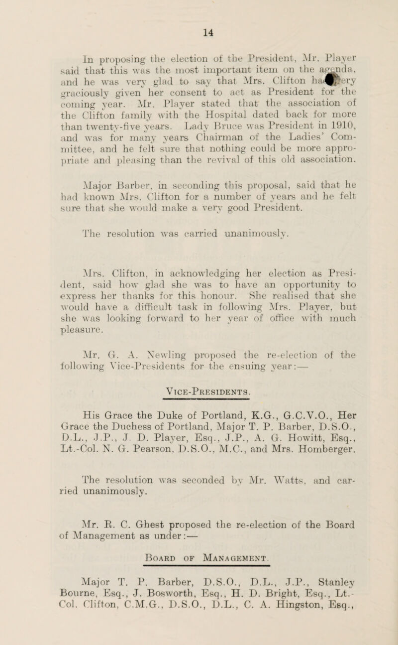 In proposing 1 lie election of the President, Mr. Player said that this was the most important item on the agenda, and he was very glad to say that Mrs. Clifton ha<^ ery graciously given her consent to act as President for the coming year. Mr. Player stated that the association of the Clifton family with the Hospital dated baek for more than twentv-five years. Lady Bruce was President in 1910, and was for many years Chairman of the Ladies’ Com¬ mittee, and he felt sure that nothing could be more appro¬ priate and pleasing than the revival of this old association. Major Barber, in seconding this proposal, said that he had known Mrs. Clifton for a number of years and he felt sure that she would make a very good President. The resolution was carried unanimously. Mrs. Clifton, in acknowledging her election as Presi¬ dent, said how glad she was to have an opportunity to express her thanks for this honour. She realised that she would have a difficult task in following Mrs. Player, but she was looking forward to her year of office with much pleasure. Mr. G. A. Xewling proposed the re-election of the following Vice-Presidents for the ensuing year: — Vice-Presidents. His Grace the Duke of Portland, K.G., G.C.V.O., Her Grace the Duchess of Portland, Major T. P. Barber, D.S.O., D.L., J.P., J D. Player, Esq., J.P., A. G. Howitt, Esq., Lt.-Col. N. G. Pearson, D.S.O., M.C., and Mrs. Homberger. The resolution was seconded by Mr. Watts, and car¬ ried unanimously. Mr. R. C. Ghest proposed the re-election of the Board of Management as under:— Board of Management Major T. P. Barber, D.S.O., D.L., J.P., Stanley Bourne, Esq., J. Bosworth, Esq., H. D. Bright, Esq., Lt.- Col. Clifton, C.M.G., D.S.O., D.L., C. A. Hingston, Esq.,