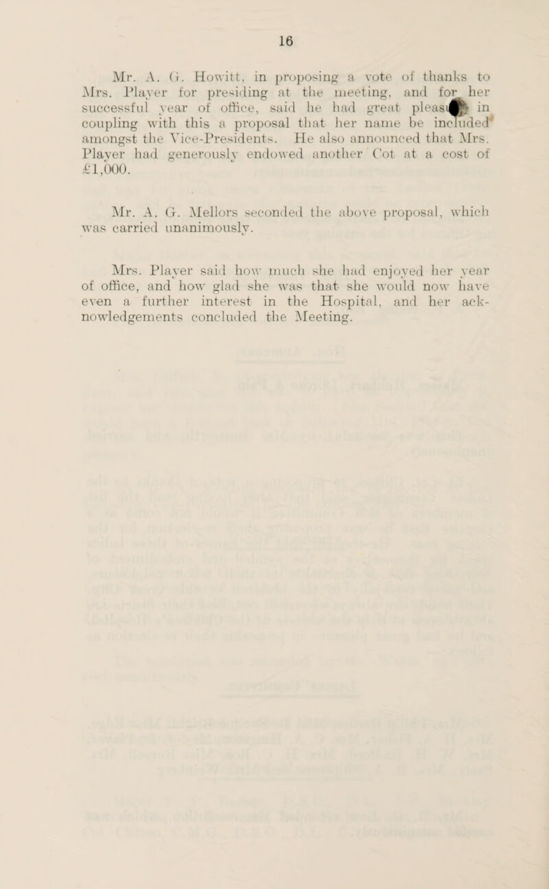 Mr. A. G. Howitt, in proposing a vote of thanks to Mrs. Player for presiding at the meeting, and for her successful year of office, said he had great pleasi®* in coupling with this a proposal that her name be included amongst the Vice-Presidents. He also announced that Mrs. Player had generously endowed another Cot at a cost of £1,000. Mr. A. G. Mellors seconded the above proposal, which was carried unanimously. Mrs. Player said how much she had enjoyed her year of office, and how glad she was that she would now have even a further interest in the Hospital, and her ack¬ nowledgements concluded the Meeting.