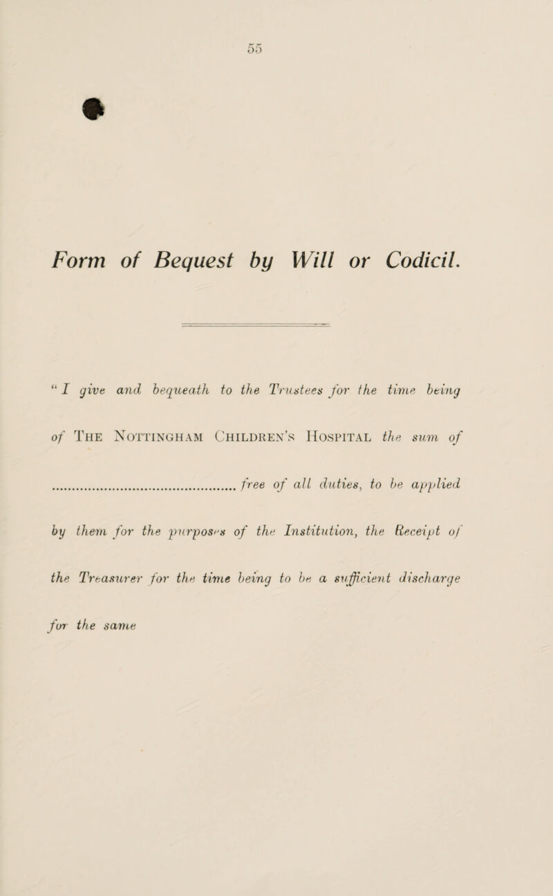 Form of Bequest by Will or Codicil. “ I give and bequeath to the Trustees for ike time being of The Nottingham Children’s Hospital the sum of .free of alt duties, to be applied by them for the purposes of the Institution, the Receipt of the Treasurer for the time being to be a sufficient discharge fur the same