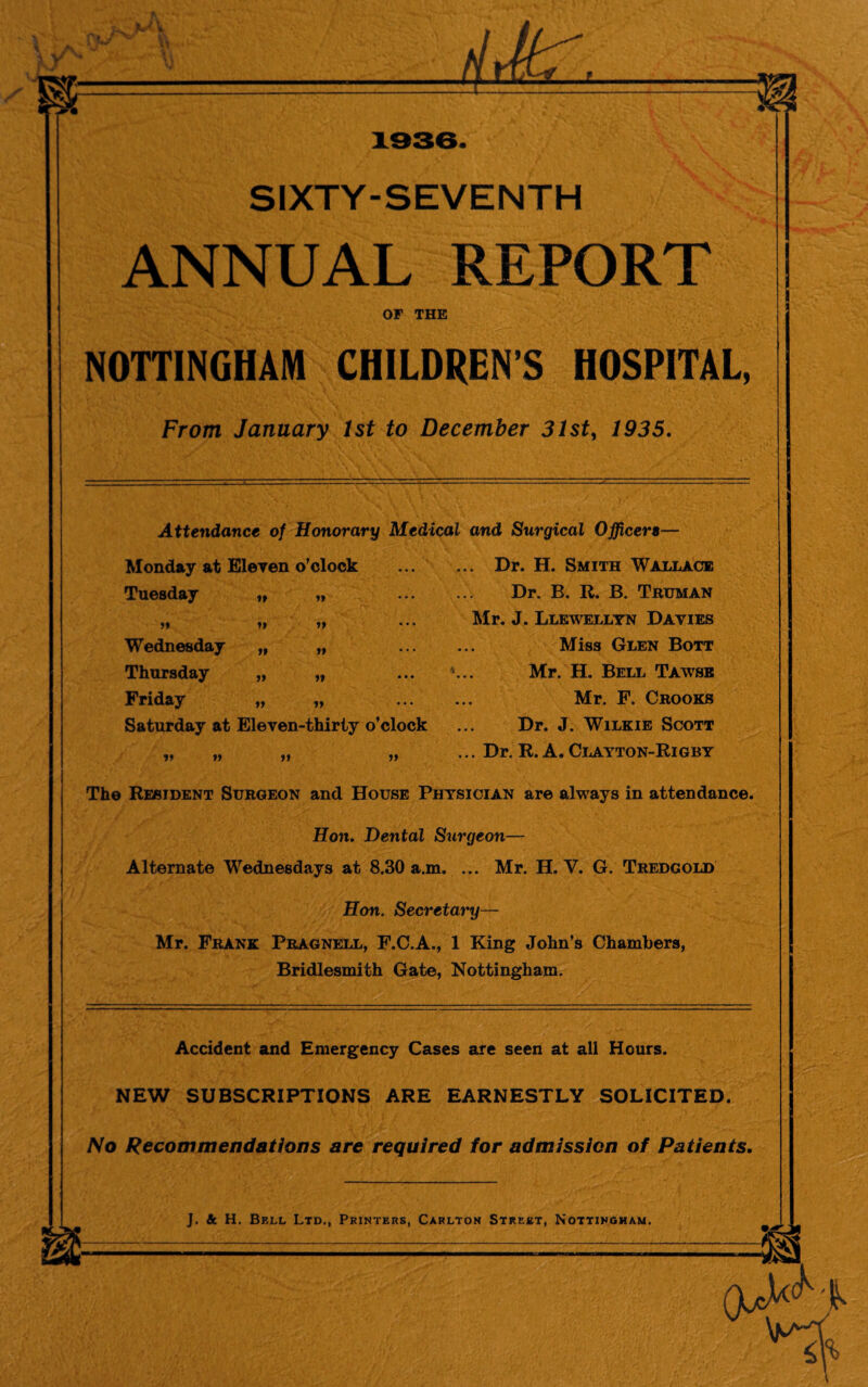 I SIXTY-SEVENTH ANNUAL REPORT OF THE NOTTINGHAM CHILDREN S HOSPITAL, From January 1st to December 31st, 1935. Attendance of Honorary Medical and Surgical Officers— Monday at Eleven o’clock Tuesday it tt tt tt tt Wednesday tt tt Thursday tt tt Friday it tt Saturday at Eleven-thirty o’clock if v ft tt ... Dr. H. Smith Wallace Dr. B. R. B. Truman Mr. J. Llewellyn Davies Miss Glen Bott Mr. H. Bell Tawse Mr. F. Crooks Dr. J. Wilkie Scott ... Dr. R. A. Clayton-Rigby The Resident Surgeon and House Physician are always in attendance. Hon. Dental Surgeon— Alternate Wednesdays at 8.30 a.m. ... Mr. H. Y. G. Tredgold Hon. Secretary— Mr. Frank Pragnell, F.C.A., 1 King John’s Chambers, Bridlesmith Gate, Nottingham. Accident and Emergency Cases are seen at all Hours. NEW SUBSCRIPTIONS ARE EARNESTLY SOLICITED. No Recommendations are required for admission of Patients. _