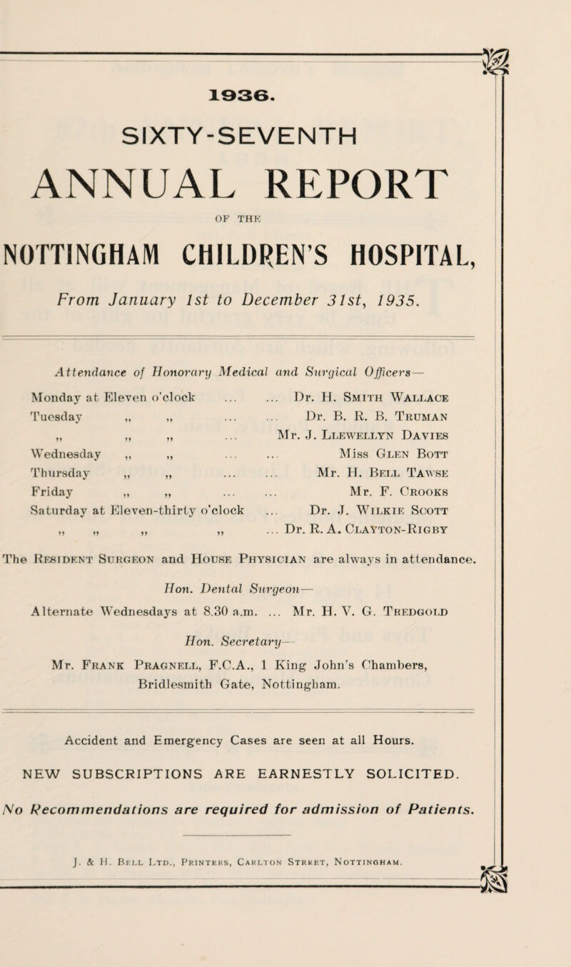 SIXTY-SEVENTH ANNUAL REPORT OF THE NOTTINGHAM CHILDRENS HOSPITAL, From January 1st to December 31st, 1935. Attendance of Honorary Medical and Surgical Officers — Monday at Eleven o’clock ... Dr. H. Smith Wallace Tuesday M M • • * Dr. B. R. B. Truman »» J9 Mr. J. Llewellyn Davies Wednesday It tt • * * Miss Glen Bott Thursday tt tt Mr. H. Bell Tawse Friday tt tt Mr. F. Crooks Saturday at Eleven-thirty o’clock ... Dr. J. Wilkie Scott „ „ ,, ,, ... Dr. R. A. Clayton-Rigby The Resident Surgeon and House Physician are always in attendance. Hon. Dental Surgeon— Alternate Wednesdays at 8.30 a.m. ... Mr. H. Y. G. Tredgold Hon. Secretary— Mr. Frank Pragnell, F.C.A., 1 King John’s Chambers, Bridlesmith Gate, Nottingham. Accident and Emergency Cases are seen at all Hours. NEW SUBSCRIPTIONS ARE EARNESTLY SOLICITED. No Recommendations are required for admission of Patients.