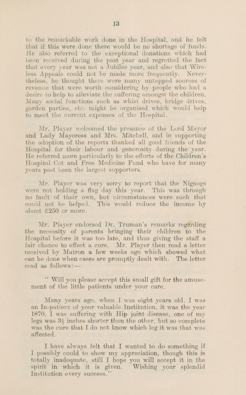 to the remarkable work done in the Hospital, and he felt that if this were done there would be no shortage of funds. He also referred to the exceptional donations which had been received during the past year and regretted the fact that every year was not a Jubilee year, and also that Wire¬ less Appeals could not be made more frequently. Never¬ theless, he thought there were many untapped sources of revenue that were worth considering by people who had a desire to help to alleviate the suffering amongst the children. Many social functions such as whist drives, bridge drives, garden parties, etc. might be organised which would help to meet the current expenses of the Hospital. Air. Player welcomed the presence of the Lord Mayor and Lady Mayoress and Mrs. Mitchell, and in supporting the adoption of the reports thanked all good friends of the Hospital for their labour and generosity during the year. He referred more particularly to the efforts of the Children's Hospital Cot and Free Medicine Fund who have for many years past been the largest supporters. Mr. Player was very sorry to report that the Nignogs were not holding a flag day this year. This was through no fault of their own, but circumstances were such that could not be helped. This would reduce the income by about £250 or more. Mr. Player endorsed Hr. Truman’s remarks regarding the necessity of parents bringing their children to the Hospital before it was too late, and thus giving the staff a fair chance to effect a cure. Mr. Player then read a letter received by Matron a few weeks ago which showed what can be done when cases are promptly dealt with. The letter read as follows:— Will you please accept this small gift for the amuse¬ ment of the little patients under your care. Many years ago, when I was eight years old, I was an In-patient of your valuable Institution, it was the year 1870, I was suffering with Hip joint disease, one of my legs was 3f inches shorter than the other, but so complete was the cure that I do not know which leg it was that was affected. I have always felt that I wanted to do something if I possibly could to show my appreciation, though this is totally inadequate, still I hope you will accept it in the spirit in which it is given. Wishing your splendid Institution every success.”