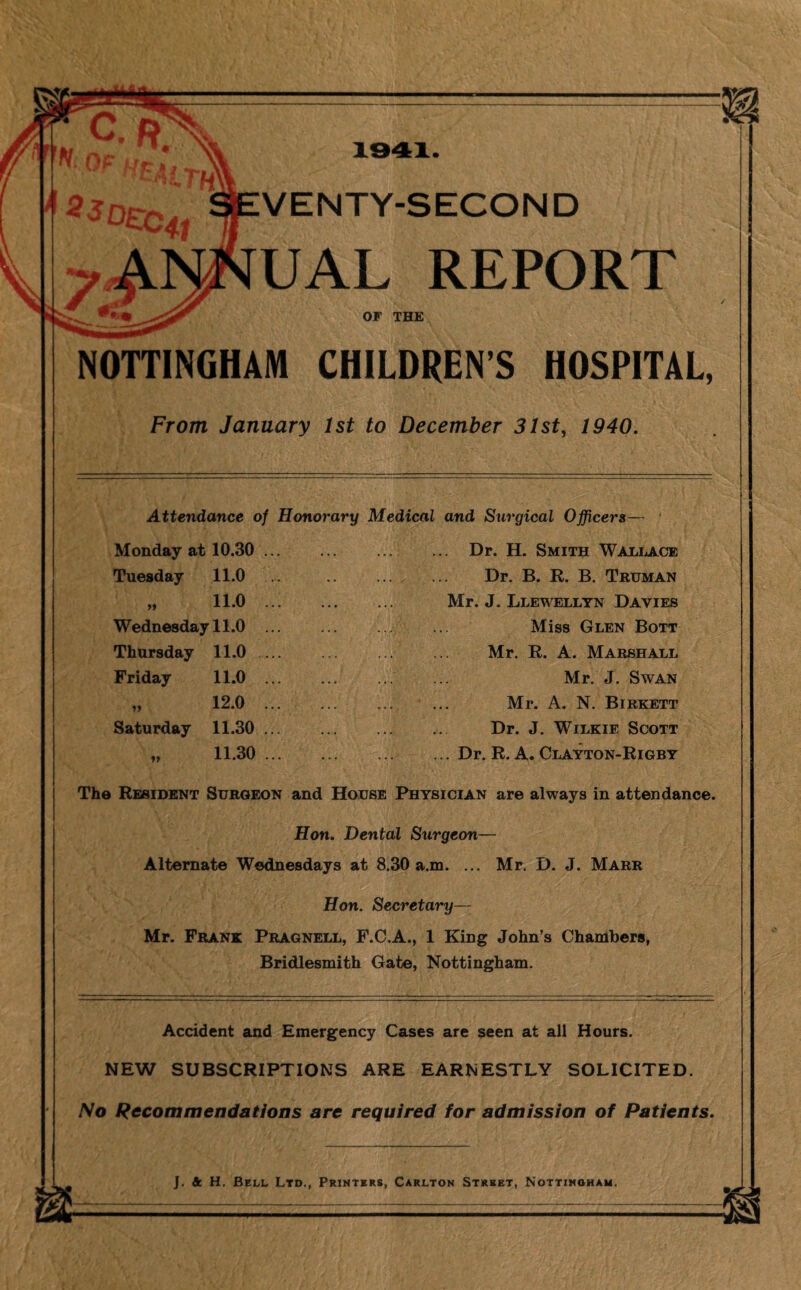 VENTY-SECOND UAL REPORT OF THE NOTTINGHAM CHILDREN S HOSPITAL, From January 1st to December 31st, 1940. Attendance of Honorary Medical and Surgical Officers— Dr. H. Smith Wallace Dr. B. R. B. Truman Mr. J. Llewellyn Davies Miss Glen Bott Mr. R. A. Marshall Mr. J. Swan Mr. A. N. Birkett Dr. J. Wilkie Scott . Dr. R. A. Clayton-Rigby The Resident Surgeon and House Physician are always in attendance. Hon. Dental Surgeon— Alternate Wednesdays at 8.30 a.m. ... Mr. D. J. Marr Hon. Secretary— Mr. Frank Pragnell, F.C.A., 1 King John’s Chambers, Bridlesmith Gate, Nottingham. Monday at 10.30 .. Tuesday 11.0 . 11 11.0 .. Wednesday 11.0 Thursday 11.0 .. Friday 11.0 .. 11 12.0 .. Saturday 11.30 .. »» 11.30 .. Accident and Emergency Cases are seen at all Hours. NEW SUBSCRIPTIONS ARE EARNESTLY SOLICITED. No Recommendations are required for admission of Patients.